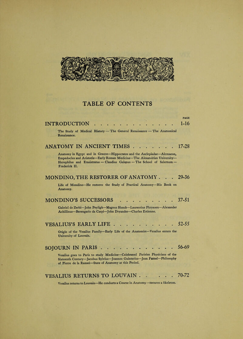 TABLE OF CONTENTS PAGE INTRODUCTION.. 1-16 The Study of Medical History — The General Renaissance — The Anatomical Renaissance. ANATOMY IN ANCIENT TIMES.17-28 Anatomy in Egypt and in Greece—Hippocrates and the Asclepiadae—Alcmaeon, Empedocles and Aristotle—Early Roman Medicine—The Alexandrian University— Herophilus and Erasistratus — Claudius Galenus—The School of Salernum — Frederick II. MONDINO, THE RESTORER OF ANATOMY . . . 29-36 Life of Mondino—He restores the Study of Practical Anatomy—His Book on Anatomy. MONDINO’S SUCCESSORS.37-51 Gabriel de Zerbi—John Peyligk—Magnus Hundt—Laurentius Phryesen—Alexander Achillinus—Berengario da Carpi—John Dryander—Charles Estienne. VESALIUS’S EARLY LIFE.52-55 Origin of the Vesalius Family—Early Life of the Anatomist—Vesalius enters the University of Louvain. SOJOURN IN PARIS.56-69 Vesalius goes to Paris to study Medicine—Celebrated Parisian Physicians of the Sixteenth Century—Jacobus Sylvius—Joannes Guinterius—Jean Femel—Philosophy of Pierre de la Ramee—State of Anatomy at this Period. VESALIUS RETURNS TO LOUVAIN . . ... 70-72 Vesalius returns to Louvain—He conducts a Course in Anatomy—Secures a Skeleton.