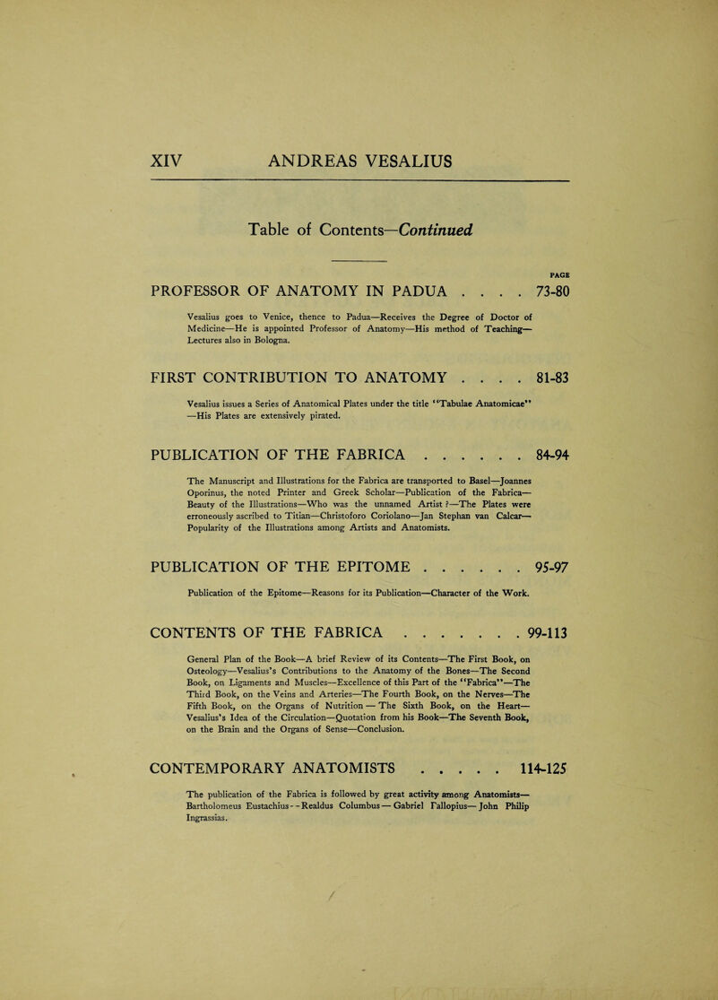 Table of Contents—Continued PAGE PROFESSOR OF ANATOMY IN PADUA .... 73-80 Vesalius goes to Venice, thence to Padua—Receives the Degree of Doctor of Medicine—He is appointed Professor of Anatomy—His method of Teaching— Lectures also in Bologna. FIRST CONTRIBUTION TO ANATOMY .... 81-83 Vesalius issues a Series of Anatomical Plates under the title “Tabulae Anatomicae” —His Plates are extensively pirated. PUBLICATION OF THE FABRICA.84-94 The Manuscript and Illustrations for the Fabrica are transported to Basel—Joannes Oporinus, the noted Printer and Greek Scholar—Publication of the Fabrica— Beauty of the Illustrations—Who was the unnamed Artist ?—The Plates were erroneously ascribed to Titian—Christoforo Coriolano—Jan Stephan van Calcar— Popularity of the Illustrations among Artists and Anatomists. PUBLICATION OF THE EPITOME.95-97 Publication of the Epitome—Reasons for its Publication—Character of the Work. CONTENTS OF THE FABRICA.99-113 General Plan of the Book—A brief Review of its Contents—The First Book, on Osteology—Vesalius’s Contributions to the Anatomy of the Bones—The Second Book, on Ligaments and Muscles—Excellence of this Part of the “Fabrica”—The Third Book, on the Veins and Arteries—The Fourth Book, on the Nerves—The Fifth Book, on the Organs of Nutrition — The Sixth Book, on the Heart— Vesalius’s Idea of the Circulation—Quotation from his Book—The Seventh Book, on the Brain and the Organs of Sense—Conclusion. CONTEMPORARY ANATOMISTS .114-125 The publication of the Fabrica is followed by great activity among Anatomists— Bartholomeus Eustachius - - Realdus Columbus—Gabriel Fallopius—John Philip Ingrassias.