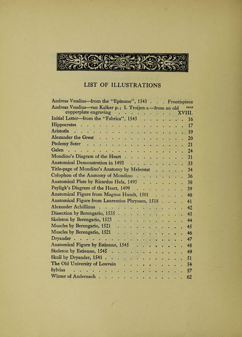 Andreas Vesalius—from the “Epitome”, 1543 . . . Frontispiece Andreas Vesalius—van Kalker p.; I. Troijen s.—from an old PAGE copperplate engraving.XVIII. Initial Letter—from the “Fabrica”, 1543 . 16 Hippocrates.17 Aristotle . . „ . ..19 Alexander the Great . . . . ..20 Ptolemy Soter ..21 Galen . ... 24 Mondino’s Diagram of the Heart.31 Anatomical Demonstration in 1493 33 Title-page of Mondino’s Anatomy by Melerstat.34 Colophon of the Anatomy of Mondino ........ 36 Anatomical Plate by Ricardus Hela, 1493 ....... 38 Peyligk’s Diagram of the Heart, 1499 . 39 Anatomical Figure from Magnus Hundt, 1501 ..... 40 Anatomical Figure from Laurentius Phryesen, 1518 .... 41 Alexander Achillinus. 42 Dissection by Berengario, 1535 . 43 Skeleton by Berengario, 1523 44 Muscles by Berengario, 1521 45 Muscles by Berengario, 1521.. . . 46 Dryander.. 0 . . 47 Anatomical Figure by Estienne, 1545 ........ 48 Skeleton by Estienne, 1545 .. .... 49 Skull by Dryander, 1541.. P ..... 51 The Old University of Louvain . .... * .... 54 Sylvius . 57 Winter of Andernach.62