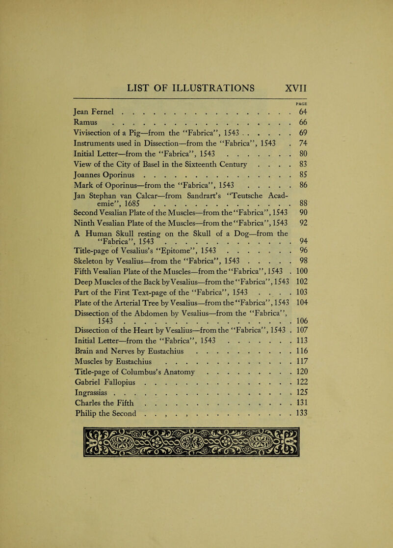 PAGE Jean Fernel . . Ramus . . ... Vivisection of a Pig—from the “Fabrica”, 1543 . Instruments used in Dissection—from the “Fabrica”, 1543 Initial Letter—from the “Fabrica”, 1543 . View of the City of Basel in the Sixteenth Century . Joannes Oporinus. Mark of Oporinus—from the “Fabrica”, 1543 . Jan Stephan van Calcar—from Sandrart’s “Teutsche Acad¬ emic”, 1685 . Second Vesalian Plate of the Muscles—from the “Fabrica”, 1543 Ninth Vesalian Plate of the Muscles—from the “Fabrica”, 1543 A Human Skull resting on the Skull of a Dog—from the “Fabrica”, 1543 . Title-page of Vesalius’s “Epitome”, 1543 . Skeleton by Vesalius—from the “Fabrica”, 1543 . Fifth Vesalian Plate of the Muscles—from the “Fabrica”, 1543 . Deep Muscles of the Back by Vesalius—from the “Fabrica”, 1543 Part of the First Text-page of the “Fabrica”, 1543 . Plate of the Arterial Tree by Vesalius—from the “Fabrica”, 1543 Dissection of the Abdomen by Vesalius—from the “Fabrica”, 1543 . Dissection of the Heart by Vesalius—from the “Fabrica”, 1543 Initial Letter—from the “Fabrica”, 1543 . Brain and Nerves by Eustachius. Muscles by Eustachius . Title-page of Columbus’s Anatomy ........ Gabriel Fallopius. Ingrassias. Charles the Fifth.. Philip the Second . . , . ,. 64 66 69 74 80 83 85 86 88 90 92 94 96 98 100 102 103 104 106 107 113 116 117 120 122 125 131 133 y