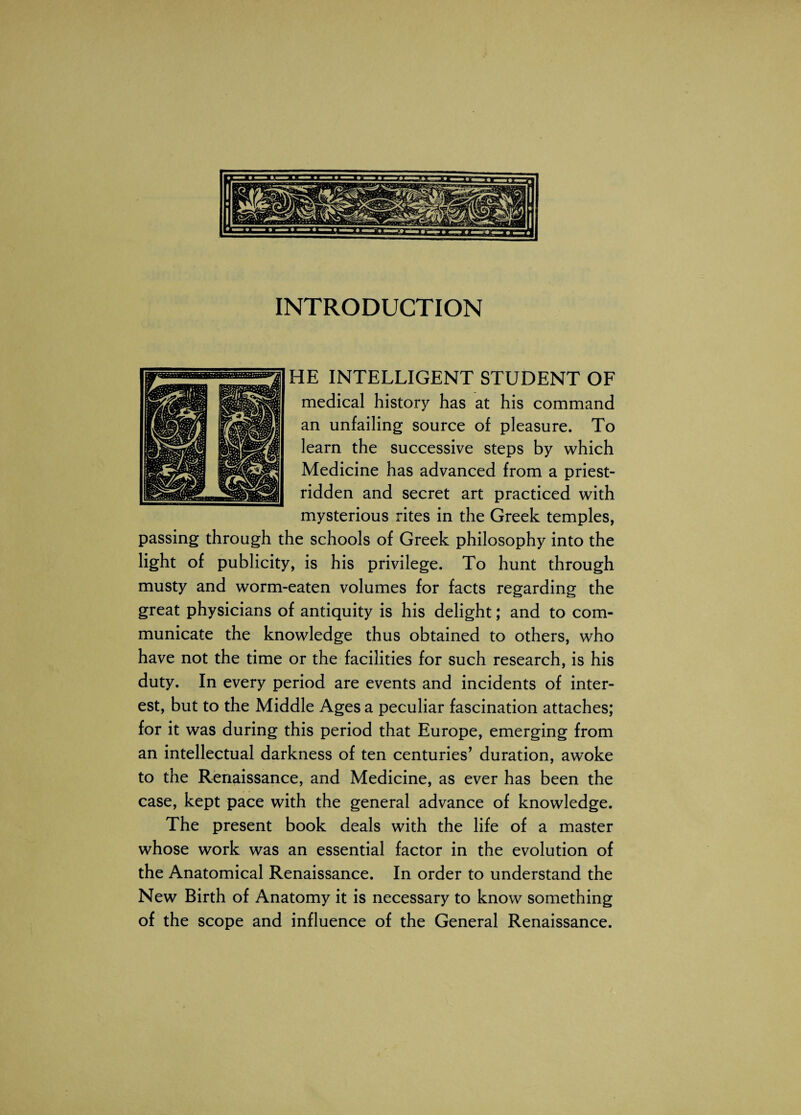 INTRODUCTION HE INTELLIGENT STUDENT OF medical history has at his command an unfailing source of pleasure. To learn the successive steps by which Medicine has advanced from a priest- ridden and secret art practiced with mysterious rites in the Greek temples, passing through the schools of Greek philosophy into the light of publicity, is his privilege. To hunt through musty and worm-eaten volumes for facts regarding the great physicians of antiquity is his delight; and to com¬ municate the knowledge thus obtained to others, who have not the time or the facilities for such research, is his duty. In every period are events and incidents of inter¬ est, but to the Middle Ages a peculiar fascination attaches; for it was during this period that Europe, emerging from an intellectual darkness of ten centuries’ duration, awoke to the Renaissance, and Medicine, as ever has been the case, kept pace with the general advance of knowledge. The present book deals with the life of a master whose work was an essential factor in the evolution of the Anatomical Renaissance. In order to understand the New Birth of Anatomy it is necessary to know something of the scope and influence of the General Renaissance.