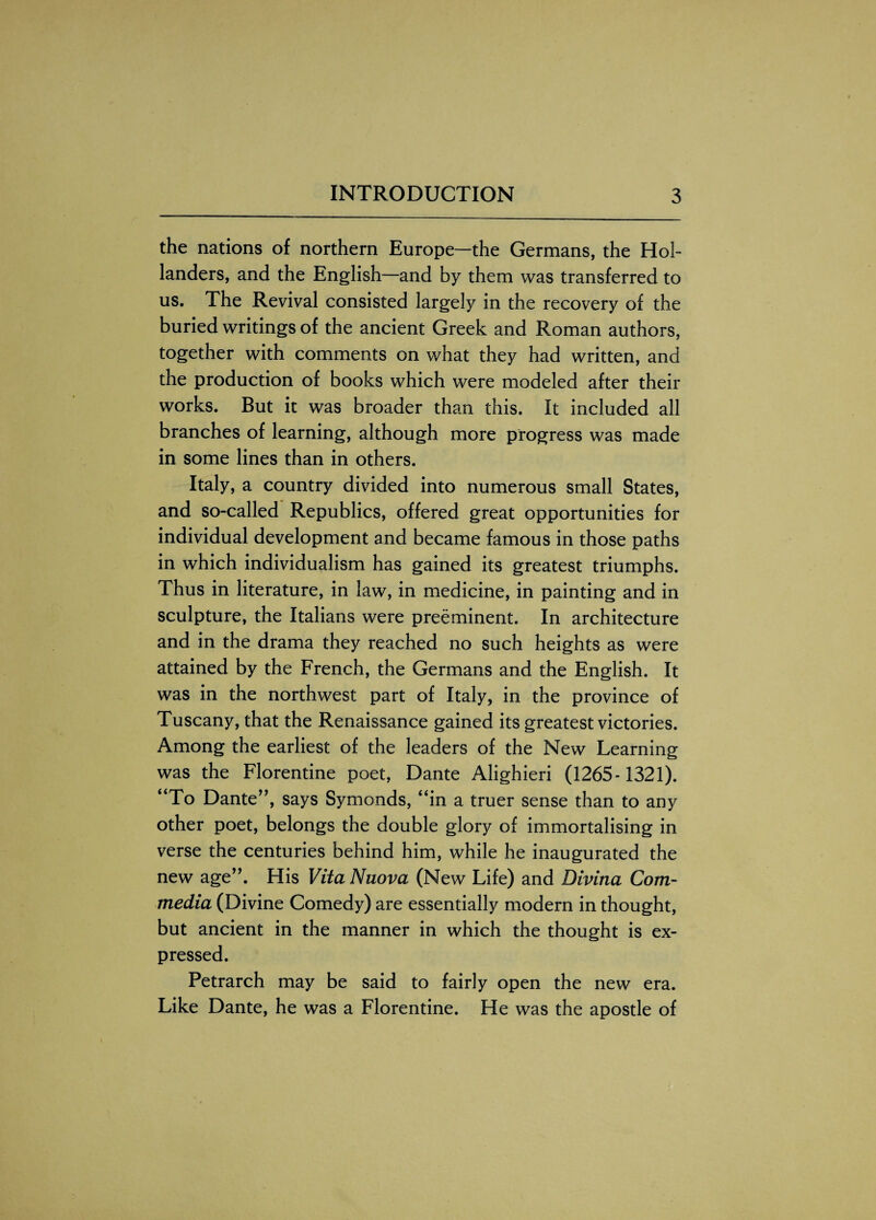 the nations of northern Europe—the Germans, the Hol¬ landers, and the English—and by them was transferred to us. The Revival consisted largely in the recovery of the buried writings of the ancient Greek and Roman authors, together with comments on what they had written, and the production of books which were modeled after their works. But it was broader than this. It included all branches of learning, although more progress was made in some lines than in others. Italy, a country divided into numerous small States, and so-called Republics, offered great opportunities for individual development and became famous in those paths in which individualism has gained its greatest triumphs. Thus in literature, in law, in medicine, in painting and in sculpture, the Italians were preeminent. In architecture and in the drama they reached no such heights as were attained by the French, the Germans and the English. It was in the northwest part of Italy, in the province of Tuscany, that the Renaissance gained its greatest victories. Among the earliest of the leaders of the New Learning was the Florentine poet, Dante Alighieri (1265-1321). “To Dante”, says Symonds, “in a truer sense than to any other poet, belongs the double glory of immortalising in verse the centuries behind him, while he inaugurated the new age”. His Vita Nuova (New Life) and Divina Corn- media (Divine Comedy) are essentially modern in thought, but ancient in the manner in which the thought is ex¬ pressed. Petrarch may be said to fairly open the new era. Like Dante, he was a Florentine. He was the apostle of