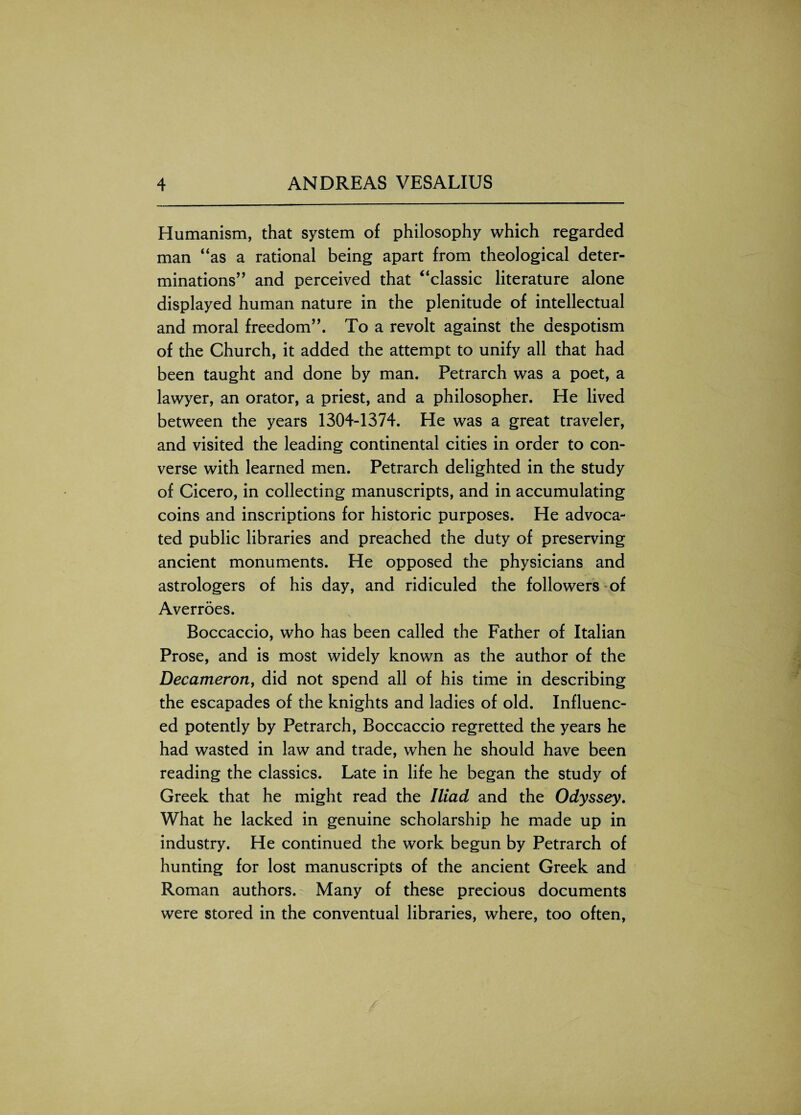 Humanism, that system of philosophy which regarded man ‘‘as a rational being apart from theological deter¬ minations” and perceived that “classic literature alone displayed human nature in the plenitude of intellectual and moral freedom”. To a revolt against the despotism of the Church, it added the attempt to unify all that had been taught and done by man. Petrarch was a poet, a lawyer, an orator, a priest, and a philosopher. He lived between the years 1304-1374. He was a great traveler, and visited the leading continental cities in order to con¬ verse with learned men. Petrarch delighted in the study of Cicero, in collecting manuscripts, and in accumulating coins and inscriptions for historic purposes. He advoca¬ ted public libraries and preached the duty of preserving ancient monuments. He opposed the physicians and astrologers of his day, and ridiculed the followers of Averroes. Boccaccio, who has been called the Father of Italian Prose, and is most widely known as the author of the Decameron, did not spend all of his time in describing the escapades of the knights and ladies of old. Influenc¬ ed potently by Petrarch, Boccaccio regretted the years he had wasted in law and trade, when he should have been reading the classics. Late in life he began the study of Greek that he might read the Iliad and the Odyssey. What he lacked in genuine scholarship he made up in industry. He continued the work begun by Petrarch of hunting for lost manuscripts of the ancient Greek and Roman authors. Many of these precious documents were stored in the conventual libraries, where, too often,