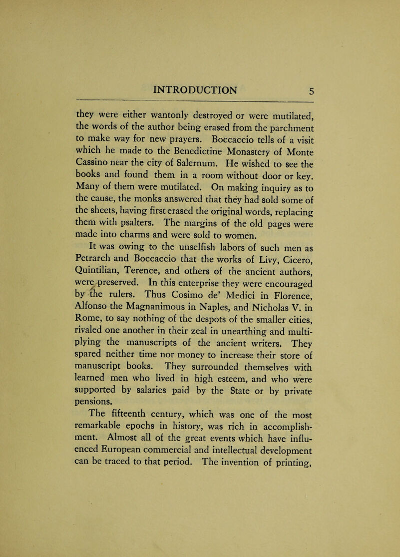 they were either wantonly destroyed or were mutilated, the words of the author being erased from the parchment to make way for new prayers. Boccaccio tells of a visit which he made to the Benedictine Monastery of Monte Cassino near the city of Salernum. He wished to see the books and found them in a room without door or key. Many of them were mutilated. On making inquiry as to the cause, the monks answered that they had sold some of the sheets, having first erased the original words, replacing them with psalters. The margins of the old pages were made into charms and were sold to women. It was owing to the unselfish labors of such men as Petrarch and Boccaccio that the works of Livy, Cicero, Quintilian, Terence, and others of the ancient authors, were preserved. In this enterprise they were encouraged by the rulers. Thus Cosimo de’ Medici in Florence, Alfonso the Magnanimous in Naples, and Nicholas V. in Rome, to say nothing of the despots of the smaller cities, rivaled one another in their zeal in unearthing and multi¬ plying the manuscripts of the ancient writers. They spared neither time nor money to increase their store of manuscript books. They surrounded themselves with learned men who lived in high esteem, and who were supported by salaries paid by the State or by private pensions. The fifteenth century, which was one of the most remarkable epochs in history, was rich in accomplish¬ ment. Almost all of the great events which have influ¬ enced European commercial and intellectual development can be traced to that period. The invention of printing,