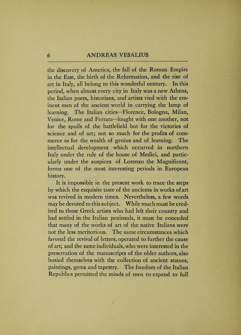 the discovery of America, the fall of the Roman Empire in the East, the birth of the Reformation, and the rise of art in Italy, all belong to this wonderful century. In this period, when almost every city in Italy was a new Athens, the Italian poets, historians, and artists vied with the em¬ inent men of the ancient world in carrying the lamp of learning. The Italian cities—Florence, Bologna, Milan, Venice, Rome and Ferrara—fought with one another, not for the spoils of the battlefield but for the victories of science and of art; not so much for the profits of com¬ merce as for the wealth of genius and of learning. The intellectual development which occurred in northern Italy under the rule of the house of Medici, and partic¬ ularly under the auspices of Lorenzo the Magnificent, forms one of the most interesting periods in European history. It is impossible in the present work to trace the steps by which the exquisite taste of the ancients in works of art was revived in modern times. Nevertheless, a few words may be devoted to this subject. While much must be cred¬ ited to those Greek artists who had left their country and had settled in the Italian peninsula, it must be conceded that many of the works of art of the native Italians were not the less meritorious. The same circumstances which favored the revival of letters, operated to further the cause of art; and the same individuals, who were interested in the preservation of the manuscripts of the older authors, also busied themselves with the collection of ancient statues, paintings, gems and tapestry. The freedom of the Italian Republics permitted the minds of men to expand to full