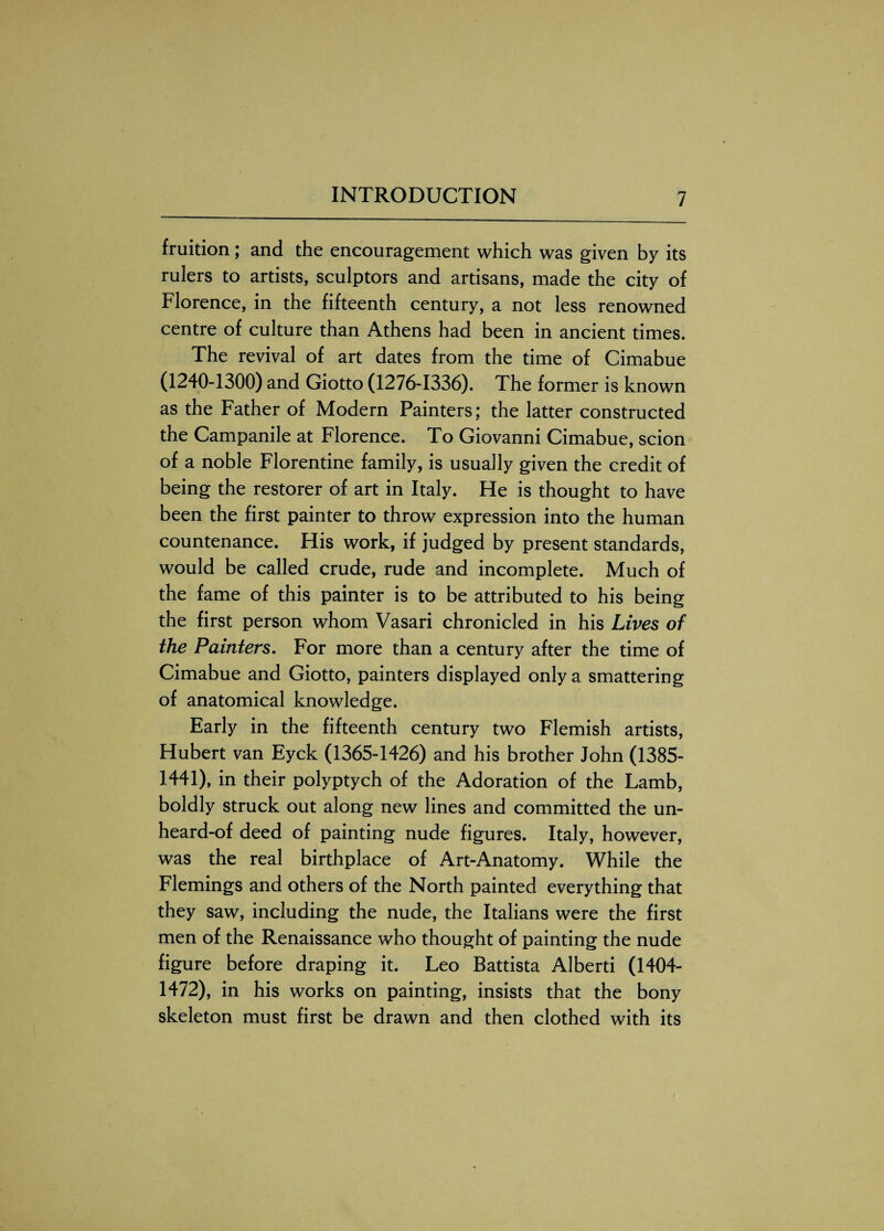 fruition; and the encouragement which was given by its rulers to artists, sculptors and artisans, made the city of Florence, in the fifteenth century, a not less renowned centre of culture than Athens had been in ancient times. The revival of art dates from the time of Cimabue (1240-1300) and Giotto (1276-1336). The former is known as the Father of Modern Painters; the latter constructed the Campanile at Florence. To Giovanni Cimabue, scion of a noble Florentine family, is usually given the credit of being the restorer of art in Italy. He is thought to have been the first painter to throw expression into the human countenance. His work, if judged by present standards, would be called crude, rude and incomplete. Much of the fame of this painter is to be attributed to his being the first person whom Vasari chronicled in his Lives of the Painters. For more than a century after the time of Cimabue and Giotto, painters displayed only a smattering of anatomical knowledge. Early in the fifteenth century two Flemish artists, Hubert van Eyck (1365-1426) and his brother John (1385- 1441), in their polyptych of the Adoration of the Lamb, boldly struck out along new lines and committed the un¬ heard-of deed of painting nude figures. Italy, however, was the real birthplace of Art-Anatomy. While the Flemings and others of the North painted everything that they saw, including the nude, the Italians were the first men of the Renaissance who thought of painting the nude figure before draping it. Leo Battista Alberti (1404- 1472), in his works on painting, insists that the bony skeleton must first be drawn and then clothed with its