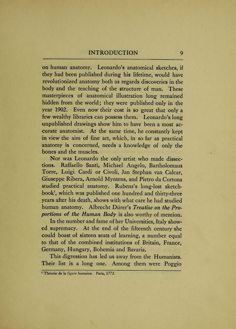 on human anatomy. Leonardo’s anatomical sketches, if they had been published during his lifetime, would have revolutionized anatomy both as regards discoveries in the body and the teaching of the structure of man. These masterpieces of anatomical illustration long remained hidden from the world; they were published only in the year 1902. Even now their cost is so great that only a few wealthy libraries can possess them. Leonardo’s long unpublished drawings show him to have been a most ac¬ curate anatomist. At the same time, he constantly kept in view the aim of fine art, which, in so far as practical anatomy is concerned, needs a knowledge of only the bones and the muscles. Nor was Leonardo the only artist who made dissec¬ tions. Raffaello Santi, Michael Angelo, Bartholomaus Torre, Luigi Cardi or Civoli, Jan Stephan van Calcar, Giuseppe Ribera, Arnold Myntens, and Pietro da Cortona studied practical anatomy. Rubens’s long-lost sketch¬ book1, which was published one hundred and thirty-three years after his death, shows with what care he had studied human anatomy. Albrecht Diirer’s Treatise on the Pro¬ portions of the Human Body is also worthy of mention. In the number and fame of her Universities, Italy show¬ ed supremacy. At the end of the fifteenth century she could boast of sixteen seats of learning, a number equal to that of the combined institutions of Britain, France, Germany, Hungary, Bohemia and Bavaria. This digression has led us away from the Humanists. Their list is a long one. Among them were Poggio 1 Theorie de la figure humaine. Paris, 1773.