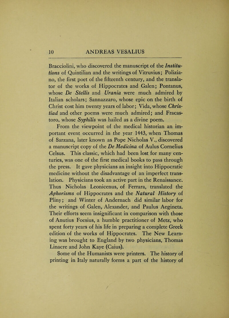 Bracciolini, who discovered the manuscript of the Institu¬ tions of Quintilian and the writings of Vitruvius; Polizia- no, the first poet of the fifteenth century, and the transla¬ tor of the works of Hippocrates and Galen; Pontanus, whose De Stellis and Urania were much admired by Italian scholars; Sannazzaro, whose epic on the birth of Christ cost him twenty years of labor; Vida, whose Chris- tiad and other poems were much admired; and Fracas- toro, whose Syphilis was hailed as a divine poem. From the viewpoint of the medical historian an im¬ portant event occurred in the year 1443, when Thomas of Sarzana, later known as Pope Nicholas V., discovered a manuscript copy of the De Medicina of Aulus Cornelius Celsus. This classic, which had been lost for many cen¬ turies, was one of the first medical books to pass through the press. It gave physicians an insight into Hippocratic medicine without the disadvantage of an imperfect trans¬ lation. Physicians took an active part in the Renaissance. Thus Nicholas Leonicenus, of Ferrara, translated the Aphorisms of Hippocrates and the Natural History of Pliny; and Winter of Andernach did similar labor for the writings of Galen, Alexander, and Paulus Aegineta. Their efforts seem insignificant in comparison with those of Anutius Foesius, a humble practitioner of Metz, who spent forty years of his life in preparing a complete Greek edition of the works of Hippocrates. The New Learn¬ ing was brought to England by two physicians, Thomas Linacre and John Kaye (Caius). Some of the Humanists were printers. The history of printing in Italy naturally forms a part of the history of