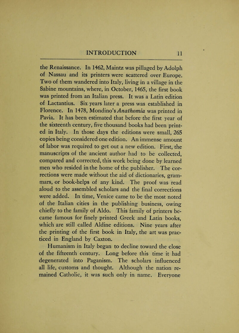 the Renaissance. In 1462, Maintz was pillaged by Adolph of Nassau and its printers were scattered over Europe. Two of them wandered into Italy, living in a village in the Sabine mountains, where, in October, 1465, the first book was printed from an Italian press. It was a Latin edition of Lactantius. Six years later a press was established in Florence. In 1478, Mondino’s Anathomia was printed in Pavia. It has been estimated that before the first year of the sixteenth century, five thousand books had been print¬ ed in Italy. In those days the editions were small, 265 copies being considered one edition. An immense amount of labor was required to get out a new edition. First, the manuscripts of the ancient author had to be collected, compared and corrected, this work being done by learned men who resided in the home of the publisher. The cor¬ rections were made without the aid of dictionaries, gram¬ mars, or book-helps of any kind. The proof was read aloud to the assembled scholars and the final corrections were added. In time, Venice came to be the most noted of the Italian cities in the publishing business, owing chiefly to the family of Aldo. This family of printers be¬ came famous for finely printed Greek and Latin books, which are still called Aldine editions. Nine years after the printing of the first book in Italy, the art was prac¬ ticed in England by Caxton. Humanism in Italy began to decline toward the close of the fifteenth century. Long before this time it had degenerated into Paganism. The scholars influenced all life, customs and thought. Although the nation re¬ mained Catholic, it was such only in name. Everyone