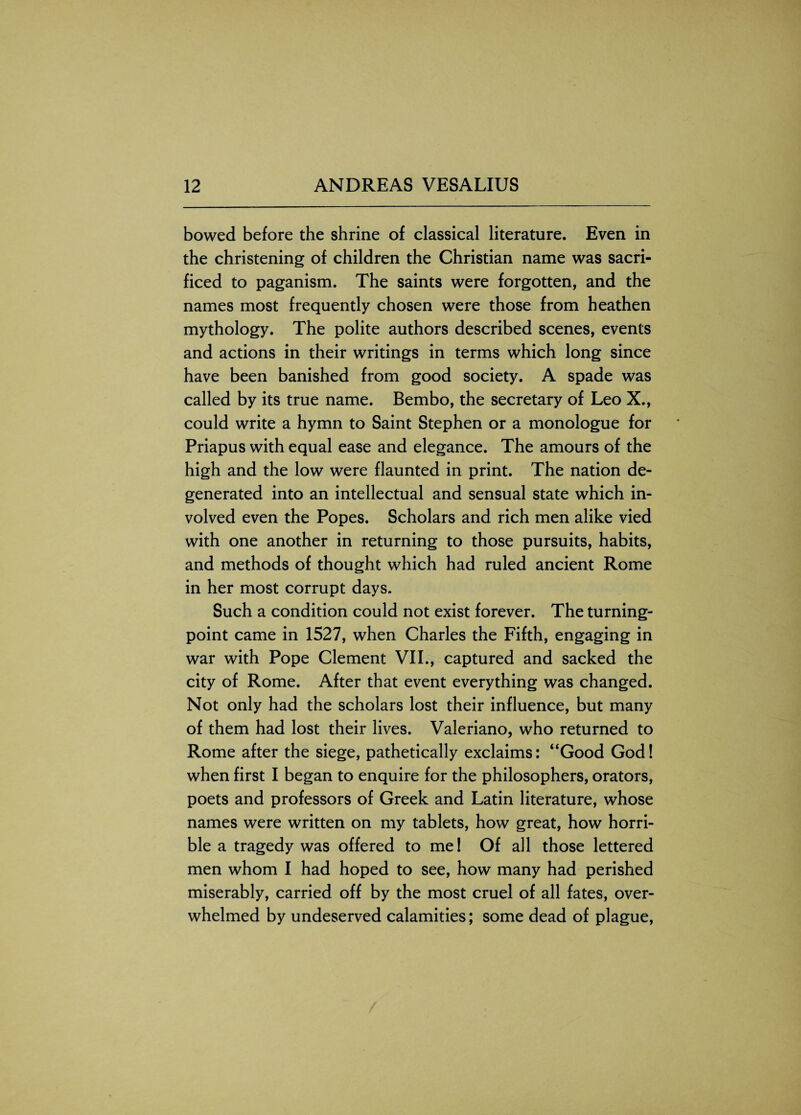 bowed before the shrine of classical literature. Even in the christening of children the Christian name was sacri¬ ficed to paganism. The saints were forgotten, and the names most frequently chosen were those from heathen mythology. The polite authors described scenes, events and actions in their writings in terms which long since have been banished from good society. A spade was called by its true name. Bembo, the secretary of Leo X., could write a hymn to Saint Stephen or a monologue for Priapus with equal ease and elegance. The amours of the high and the low were flaunted in print. The nation de¬ generated into an intellectual and sensual state which in¬ volved even the Popes. Scholars and rich men alike vied with one another in returning to those pursuits, habits, and methods of thought which had ruled ancient Rome in her most corrupt days. Such a condition could not exist forever. The turning- point came in 1527, when Charles the Fifth, engaging in war with Pope Clement VII., captured and sacked the city of Rome. After that event everything was changed. Not only had the scholars lost their influence, but many of them had lost their lives. Valeriano, who returned to Rome after the siege, pathetically exclaims: “Good God! when first I began to enquire for the philosophers, orators, poets and professors of Greek and Latin literature, whose names were written on my tablets, how great, how horri¬ ble a tragedy was offered to me! Of all those lettered men whom I had hoped to see, how many had perished miserably, carried off by the most cruel of all fates, over¬ whelmed by undeserved calamities; some dead of plague,