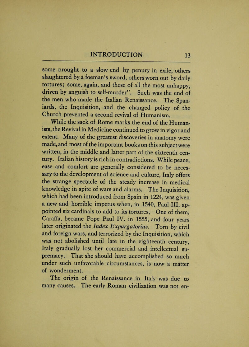 some brought to a slow end by penury in exile, others slaughtered by a foeman’s sword, others worn out by daily tortures; some, again, and these of all the most unhappy, driven by anguish to self-murder”. Such was the end of the men who made the Italian Renaissance. The Span¬ iards, the Inquisition, and the changed policy of the Church prevented a second revival of Humanism. While the sack of Rome marks the end of the Human¬ ists, the Revival in Medicine continued to grow in vigor and extent. Many of the greatest discoveries in anatomy were made, and most of the important books on this subject were written, in the middle and latter part of the sixteenth cen¬ tury. Italian history is rich in contradictions. While peace, ease and comfort are generally considered to be neces¬ sary to the development of science and culture, Italy offers the strange spectacle of the steady increase in medical knowledge in spite of wars and alarms. The Inquisition, which had been introduced from Spain in 1224, was given a new and horrible impetus when, in 1540, Paul III. ap¬ pointed six cardinals to add to its tortures, One of them, Caraffa, became Pope Paul IV. in 1555, and four years later originated the Index Expur gatorius. Torn by civil and foreign wars, and terrorized by the Inquisition, which was not abolished until late in the eighteenth century, Italy gradually lost her commercial and intellectual su¬ premacy. That she should have accomplished so much under such unfavorable circumstances, is now a matter of wonderment. The origin of the Renaissance in Italy was due to many causes. The early Roman civilization was not en-
