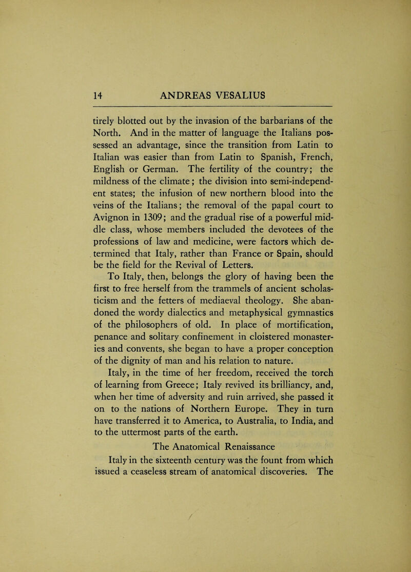 tirely blotted out by the invasion of the barbarians of the North. And in the matter of language the Italians pos¬ sessed an advantage, since the transition from Latin to Italian was easier than from Latin to Spanish, French, English or German. The fertility of the country; the mildness of the climate; the division into semi-independ¬ ent states; the infusion of new northern blood into the veins of the Italians; the removal of the papal court to Avignon in 1309; and the gradual rise of a powerful mid¬ dle class, whose members included the devotees of the professions of law and medicine, were factors which de¬ termined that Italy, rather than France or Spain, should be the field for the Revival of Letters. To Italy, then, belongs the glory of having been the first to free herself from the trammels of ancient scholas¬ ticism and the fetters of mediaeval theology. She aban¬ doned the wordy dialectics and metaphysical gymnastics of the philosophers of old. In place of mortification, penance and solitary confinement in cloistered monaster¬ ies and convents, she began to have a proper conception of the dignity of man and his relation to nature. Italy, in the time of her freedom, received the torch of learning from Greece; Italy revived its brilliancy, and, when her time of adversity and ruin arrived, she passed it on to the nations of Northern Europe. They in turn have transferred it to America, to Australia, to India, and to the uttermost parts of the earth. The Anatomical Renaissance Italy in the sixteenth century was the fount from which issued a ceaseless stream of anatomical discoveries. The