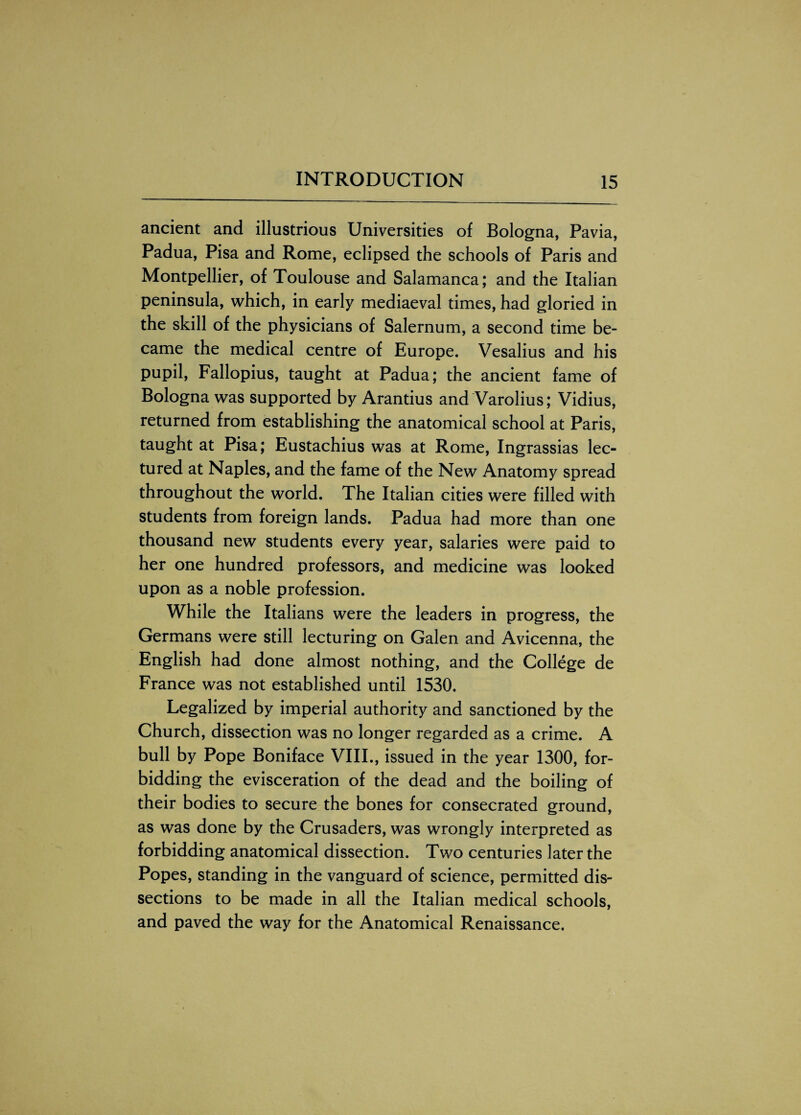 ancient and illustrious Universities of Bologna, Pavia, Padua, Pisa and Rome, eclipsed the schools of Paris and Montpellier, of Toulouse and Salamanca; and the Italian peninsula, which, in early mediaeval times, had gloried in the skill of the physicians of Salernum, a second time be¬ came the medical centre of Europe. Vesalius and his pupil, Fallopius, taught at Padua; the ancient fame of Bologna was supported by Arantius and Varolius; Vidius, returned from establishing the anatomical school at Paris, taught at Pisa; Eustachius was at Rome, Ingrassias lec¬ tured at Naples, and the fame of the New Anatomy spread throughout the world. The Italian cities were filled with students from foreign lands. Padua had more than one thousand new students every year, salaries were paid to her one hundred professors, and medicine was looked upon as a noble profession. While the Italians were the leaders in progress, the Germans were still lecturing on Galen and Avicenna, the English had done almost nothing, and the College de France was not established until 1530. Legalized by imperial authority and sanctioned by the Church, dissection was no longer regarded as a crime. A bull by Pope Boniface VIII., issued in the year 1300, for¬ bidding the evisceration of the dead and the boiling of their bodies to secure the bones for consecrated ground, as was done by the Crusaders, was wrongly interpreted as forbidding anatomical dissection. Two centuries later the Popes, standing in the vanguard of science, permitted dis¬ sections to be made in all the Italian medical schools, and paved the way for the Anatomical Renaissance.