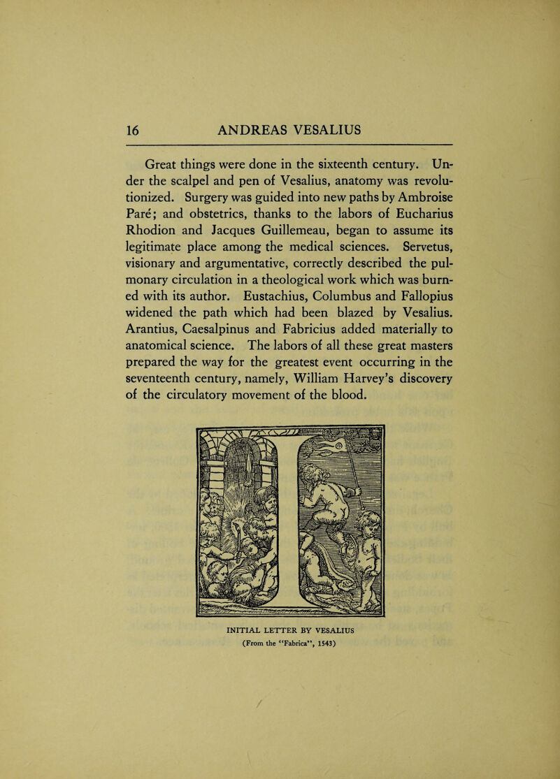 Great things were done in the sixteenth century. Un¬ der the scalpel and pen of Vesalius, anatomy was revolu¬ tionized. Surgery was guided into new paths by Ambroise Pare; and obstetrics, thanks to the labors of Eucharius Rhodion and Jacques Guillemeau, began to assume its legitimate place among the medical sciences. Servetus, visionary and argumentative, correctly described the pul¬ monary circulation in a theological work which was burn¬ ed with its author. Eustachius, Columbus and Fallopius widened the path which had been blazed by Vesalius. Arantius, Caesalpinus and Fabricius added materially to anatomical science. The labors of all these great masters prepared the way for the greatest event occurring in the seventeenth century, namely, William Harvey’s discovery of the circulatory movement of the blood. INITIAL LETTER BY VESALIUS (From the “Fabrica”, 1543)
