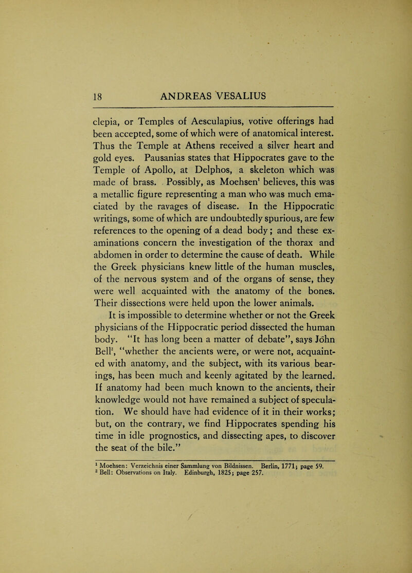 clepia, or Temples of Aesculapius, votive offerings had been accepted, some of which were of anatomical interest. Thus the Temple at Athens received a silver heart and gold eyes. Pausanias states that Hippocrates gave to the Temple of Apollo, at Delphos, a skeleton which was made of brass. Possibly, as Moehsen1 believes, this was a metallic figure representing a man who was much ema¬ ciated by the ravages of disease. In the Hippocratic writings, some of which are undoubtedly spurious, are few references to the opening of a dead body; and these ex¬ aminations concern the investigation of the thorax and abdomen in order to determine the cause of death. While the Greek physicians knew little of the human muscles, of the nervous system and of the organs of sense, they were well acquainted with the anatomy of the bones. Their dissections were held upon the lower animals. It is impossible to determine whether or not the Greek physicians of the Hippocratic period dissected the human body. “It has long been a matter of debate”, says John Bell2, “whether the ancients were, or were not, acquaint¬ ed with anatomy, and the subject, with its various bear¬ ings, has been much and keenly agitated by the learned. If anatomy had been much known to the ancients, their knowledge would not have remained a subject of specula¬ tion. We should have had evidence of it in their works; but, on the contrary, we find Hippocrates spending his time in idle prognostics, and dissecting apes, to discover the seat of the bile.” 1 Moehsen: Verzeichnis einer Sammlung von Bildnissen. Berlin, 1771; page 59. 2 Bell: Observations on Italy. Edinburgh, 1825; page 257.