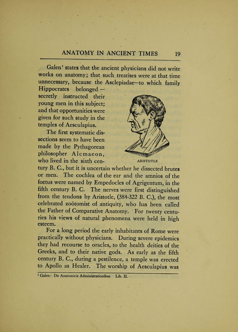 Galen1 states that the ancient physicians did not write works on anatomy ; that such treatises were at that time unnecessary, because the Asclepiadae—to which family Hippocrates belonged — secretly instructed their young men in this subject; and that opportunities were given for such study in the temples of Aesculapius. The first systematic dis¬ sections seem to have been made by the Pythagorean philosopher A1 c m a e o n, who lived in the sixth cen¬ tury B. C., but it is uncertain whether he dissected brutes or men. The cochlea of the ear and the amnios of the foetus were named by Empedocles of Agrigentum, in the fifth century B. C. The nerves were first distinguished from the tendons by Aristotle, (384-322 B. C.), the most celebrated zootomist of antiquity, who has been called the Father of Comparative Anatomy. For twenty centu¬ ries his views of natural phenomena were held in high esteem. For a long period the early inhabitants of Rome were practically without physicians. During severe epidemics they had recourse to oracles, to the health deities of the Greeks, and to their native gods. As early as the fifth century B. C., during a pestilence, a temple was erected to Apollo as Healer. The worship of Aesculapius was 1 Galen: De Anatomicis Administrationibus. Lib. II.