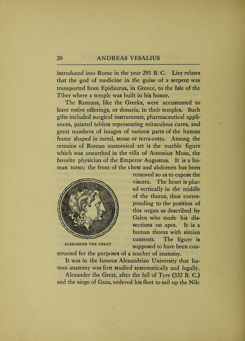 introduced into Rome in the year 291 B. C. Livy relates that the god of medicine in the guise of a serpent was transported from Epidaurus, in Greece, to the Isle of the Tiber where a temple was built in his honor. The Romans, like the Greeks, were accustomed to leave votive offerings, or donaria, in their temples. Such gifts included surgical instruments, pharmaceutical appli¬ ances, painted tablets representing miraculous cures, and great numbers of images of various parts of the human frame shaped in metal, stone or terra-cotta. Among the remains of Roman anatomical art is the marble figure which was unearthed in the villa of Antonius Musa, the favorite physician of the Emperor Augustus. It is a hu¬ man torso; the front of the chest and abdomen has been removed so as to expose the viscera. The heart is plac¬ ed vertically in the middle of the thorax, thus corres¬ ponding to the position of this organ as described by Galen who made his dis¬ sections on apes. It is a human thorax with simian contents. The figure is supposed to have been con¬ structed for the purposes of a teacher of anatomy. It was in the famous Alexandrian University that hu¬ man anatomy was first studied systematically and legally. Alexander the Great, after the fall of Tyre (332 B. C.) and the siege of Gaza, ordered his fleet to sail up the Nile ALEXANDER THE GREAT