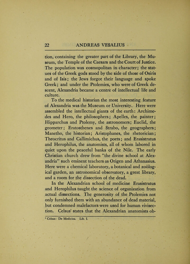 tion, containing the greater part of the Library, the Mu¬ seum, the Temple of the Caesars and the Court of Justice. The population was cosmopolitan in character; the stat¬ ues of the Greek gods stood by the side of those of Osiris and of Isis; the Jews forgot their language and spoke Greek; and under the Ptolemies, who were of Greek de¬ scent, Alexandria became a centre of intellectual life and culture. To the medical historian the most interesting feature of Alexandria was the Museum or University. Here were assembled the intellectual giants of the earth: Archime¬ des and Hero, the philosophers; Apelles, the painter; Hipparchus and Ptolemy, the astronomers; Euclid, the geometer; Eratosthenes and Strabo, the geographers; Manetho, the historian; Aristophanes, the rhetorician; Theocritus and Callimichus, the poets; and Erasistratus and Herophilus, the anatomists, all of whom labored in quiet upon the peaceful banks of the Nile. The early Christian church drew from “the divine school at Alex¬ andria” such eminent teachers as Origen and Athanasius. Here were a chemical laboratory, a botanical and zoolog¬ ical garden, an astronomical observatory, a great library, and a room for the dissection of the dead. In the Alexandrian school of medicine Erasistratus and Herophilus taught the science of organization from actual dissections. The generosity of the Ptolemies not only furnished them with an abundance of dead material, but condemned malefactors were used for human vivisec¬ tion. Celsus1 states that the Alexandrian anatomists ob- 1 Celsus: De Medicina. Lib. I.