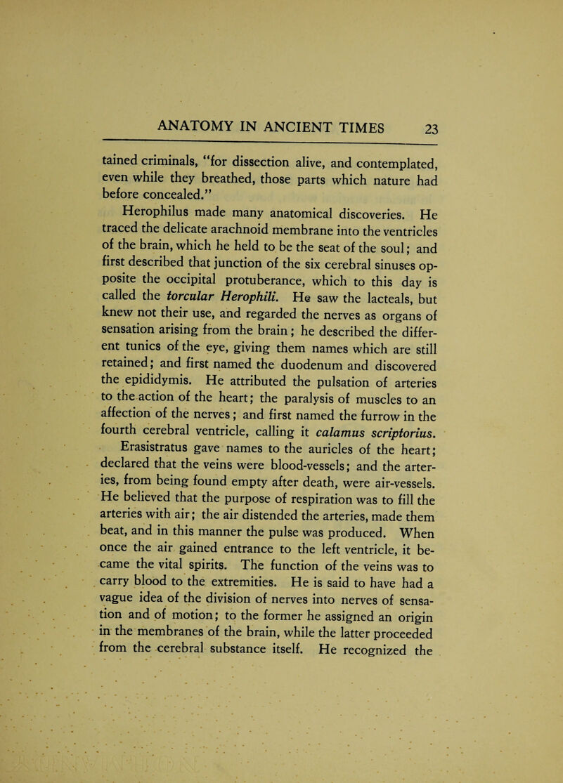 tained criminals, 4 for dissection alive, and contemplated, even while they breathed, those parts which nature had before concealed.,, Herophilus made many anatomical discoveries. He traced the delicate arachnoid membrane into the ventricles of the brain, which he held to be the seat of the soul; and first described that junction of the six cerebral sinuses op¬ posite the occipital protuberance, which to this day is called the torcular Herophili. He saw the lacteals, but knew not their use, and regarded the nerves as organs of sensation arising from the brain; he described the differ¬ ent tunics of the eye, giving them names which are still retained; and first named the duodenum and discovered the epididymis. He attributed the pulsation of arteries to the action of the heart; the paralysis of muscles to an affection of the nerves ; and first named the furrow in the fourth cerebral ventricle, calling it calamus scriptorius. Erasistratus gave names to the auricles of the heart; declared that the veins were blood-vessels; and the arter¬ ies, from being found empty after death, were air-vessels. He believed that the purpose of respiration was to fill the arteries with air; the air distended the arteries, made them beat, and in this manner the pulse was produced. When once the air gained entrance to the left ventricle, it be¬ came the vital spirits. The function of the veins was to carry blood to the extremities. He is said to have had a vague idea of the division of nerves into nerves of sensa¬ tion and of motion; to the former he assigned an origin in the membranes of the brain, while the latter proceeded from the cerebral substance itself. He recognized the