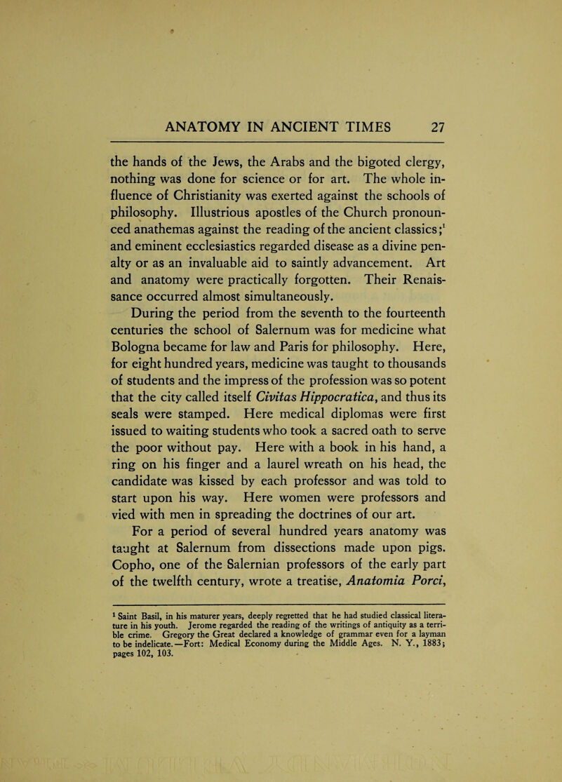 the hands of the Jews, the Arabs and the bigoted clergy, nothing was done for science or for art. The whole in¬ fluence of Christianity was exerted against the schools of philosophy. Illustrious apostles of the Church pronoun¬ ced anathemas against the reading of the ancient classics;1 and eminent ecclesiastics regarded disease as a divine pen¬ alty or as an invaluable aid to saintly advancement. Art and anatomy were practically forgotten. Their Renais¬ sance occurred almost simultaneously. During the period from the seventh to the fourteenth centuries the school of Salernum was for medicine what Bologna became for law and Paris for philosophy. Here, for eight hundred years, medicine was taught to thousands of students and the impress of the profession was so potent that the city called itself Civitas Hippocratica, and thus its seals were stamped. Here medical diplomas were first issued to waiting students who took a sacred oath to serve the poor without pay. Here with a book in his hand, a ring on his finger and a laurel wreath on his head, the candidate was kissed by each professor and was told to start upon his way. Here women were professors and vied with men in spreading the doctrines of our art. For a period of several hundred years anatomy was taught at Salernum from dissections made upon pigs. Copho, one of the Salernian professors of the early part of the twelfth century, wrote a treatise, Anatomia Porci, 1 Saint Basil, in his maturer years, deeply regretted that he had studied classical litera¬ ture in his youth. Jerome regarded the reading of the writings of antiquity as a terri¬ ble crime. Gregory the Great declared a knowledge of grammar even for a layman to be indelicate.—Fort: Medical Economy during the Middle Ages. N. Y., 1883; pages 102, 103.