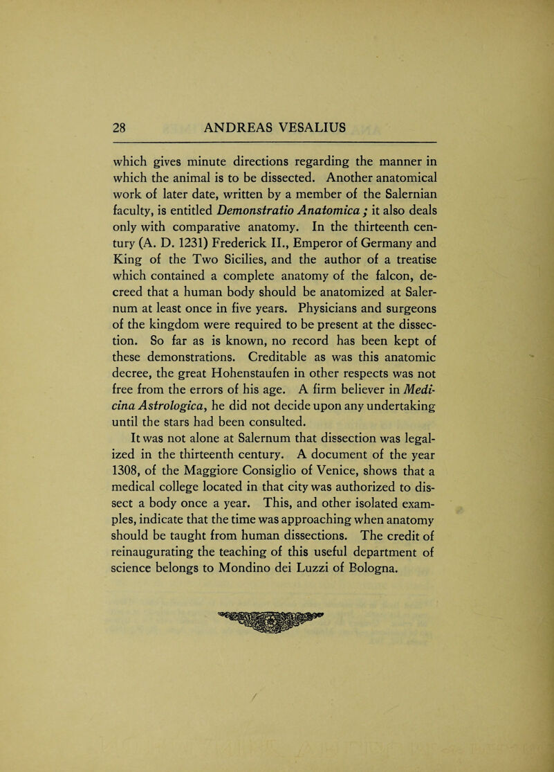 which gives minute directions regarding the manner in which the animal is to be dissected. Another anatomical work of later date, written by a member of the Salernian faculty, is entitled Demonstratio Anatomica ; it also deals only with comparative anatomy. In the thirteenth cen¬ tury (A. D. 1231) Frederick II., Emperor of Germany and King of the Two Sicilies, and the author of a treatise which contained a complete anatomy of the falcon, de¬ creed that a human body should be anatomized at Saler- num at least once in five years. Physicians and surgeons of the kingdom were required to be present at the dissec¬ tion. So far as is known, no record has been kept of these demonstrations. Creditable as was this anatomic decree, the great Hohenstaufen in other respects was not free from the errors of his age. A firm believer in Medi- cina Astrologica, he did not decide upon any undertaking until the stars had been consulted. It was not alone at Salernum that dissection was legal¬ ized in the thirteenth century. A document of the year 1308, of the Maggiore Consiglio of Venice, shows that a medical college located in that city was authorized to dis¬ sect a body once a year. This, and other isolated exam¬ ples, indicate that the time was approaching when anatomy should be taught from human dissections. The credit of reinaugurating the teaching of this useful department of science belongs to Mondino dei Luzzi of Bologna.