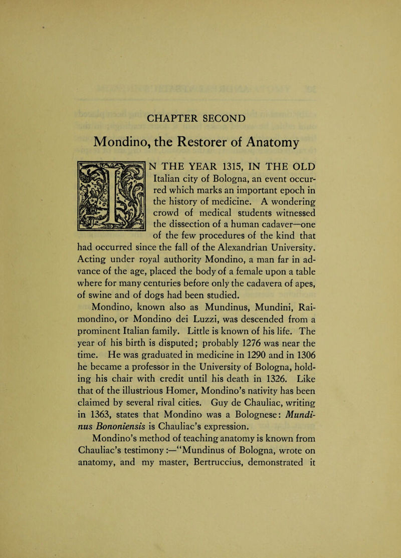 CHAPTER SECOND Mondino, the Restorer of Anatomy N THE YEAR 1315, IN THE OLD Italian city of Bologna, an event occur¬ red which marks an important epoch in the history of medicine. A wondering crowd of medical students witnessed the dissection of a human cadaver—one of the few procedures of the kind that had occurred since the fall of the Alexandrian University. Acting under royal authority Mondino, a man far in ad¬ vance of the age, placed the body of a female upon a table where for many centuries before only the cadavera of apes, of swine and of dogs had been studied. Mondino, known also as Mundinus, Mundini, Rai- mondino, or Mondino dei Luzzi, was descended from a prominent Italian family. Little is known of his life. The year of his birth is disputed; probably 1276 was near the time. He was graduated in medicine in 1290 and in 1306 he became a professor in the University of Bologna, hold¬ ing his chair with credit until his death in 1326. Like that of the illustrious Homer, Mondino’s nativity has been claimed by several rival cities. Guy de Chauliac, writing in 1363, states that Mondino was a Bolognese: Mundi¬ nus Bononiensis is Chauliac’s expression. Mondino’s method of teaching anatomy is known from Chauliac’s testimony:—“Mundinus of Bologna, wrote on anatomy, and my master, Bertruccius, demonstrated it