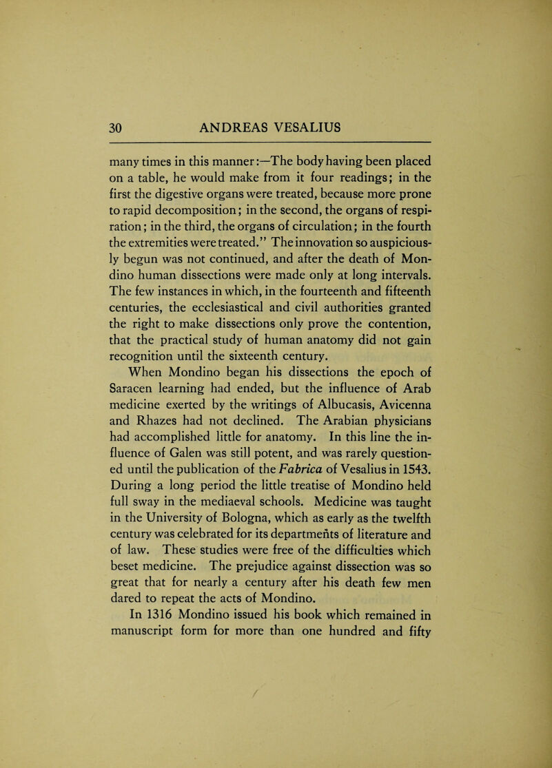 many times in this mannerThe body having been placed on a table, he would make from it four readings; in the first the digestive organs were treated, because more prone to rapid decomposition; in the second, the organs of respi¬ ration ; in the third, the organs of circulation; in the fourth the extremities were treated.” The innovation so auspicious¬ ly begun was not continued, and after the death of Mon- dino human dissections were made only at long intervals. The few instances in which, in the fourteenth and fifteenth centuries, the ecclesiastical and civil authorities granted the right to make dissections only prove the contention, that the practical study of human anatomy did not gain recognition until the sixteenth century. When Mondino began his dissections the epoch of Saracen learning had ended, but the influence of Arab medicine exerted by the writings of Albucasis, Avicenna and Rhazes had not declined. The Arabian physicians had accomplished little for anatomy. In this line the in¬ fluence of Galen was still potent, and was rarely question¬ ed until the publication of the Fabrica of Vesalius in 1543. During a long period the little treatise of Mondino held full sway in the mediaeval schools. Medicine was taught in the University of Bologna, which as early as the twelfth century was celebrated for its departments of literature and of law. These studies were free of the difficulties which beset medicine. The prejudice against dissection was so great that for nearly a century after his death few men dared to repeat the acts of Mondino. In 1316 Mondino issued his book which remained in manuscript form for more than one hundred and fifty