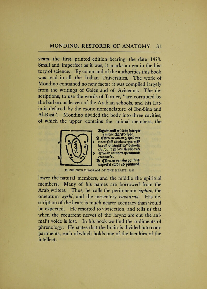 years, the first printed edition bearing the date 1478. Small and imperfect as it was, it marks an era in the his¬ tory of science. By command of the authorities this book was read in all the Italian Universities. The work of Mondino contained no new facts; it was compiled largely from the writings of Galen and of Avicenna. The de¬ scriptions, to use the words of Turner, “are corrupted by the barbarous leaven of the Arabian schools, and his Lat¬ in is defaced by the exotic nomenclature of Ibn-Sina and Al-Rasi”. Mondino divided the body into three cavities, of which the upper contains the animal members, the ttUgumttttii ref ftim inrerpil taticne 2J JlrraneafcftHig qua ttttt 7 tit cot fpm ob ciacotme me* btaqn daubunf ijfccta cfaufije' «b b extra ab trmw'zsperiunttj'fr ccenuerfo. $$rtarte vepotie pojtfti'i vfipv&t ct&t &b pjiUnon* MONDINO’S DIAGRAM OF THE HEART, 1513 lower the natural members, and the middle the spiritual members. Many of his names are borrowed from the Arab writers. Thus, he calls the peritoneum siphac, the omentum zyrbi, and the mesentery eucharus. His de¬ scription of the heart is much nearer accuracy than would be expected. He resorted to vivisection, and tells us that when the recurrent nerves of the larynx are cut the ani¬ mal's voice is lost. In his book we find the rudiments of phrenology. He states that the brain is divided into com¬ partments, each of which holds one of the faculties of the intellect.