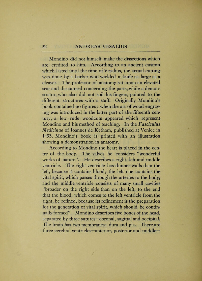 Mondino did not himself make the dissections which are credited to him. According to an ancient custom which lasted until the time of Vesalius, the actual cutting was done by a barber who wielded a knife as large as a cleaver. The professor of anatomy sat upon an elevated seat and discoursed concerning the parts, while a demon¬ strator, who also did not soil his fingers, pointed to the different structures with a staff. Originally Mondino’s book contained no figures; when the art of wood engrav¬ ing was introduced in the latter part of the fifteenth cen¬ tury, a few rude woodcuts appeared which represent Mondino and his method of teaching. In the Fasciculus Medicinae of Joannes de Ketham, published at Venice in 1493, Mondino’s book is printed with an illustration showing a demonstration in anatomy. According to Mondino the heart is placed in the cen¬ tre of the body. The valves he considers “wonderful works of nature”. He describes a right, left and middle ventricle. The right ventricle has thinner walls than the left, because it contains blood; the left one contains the vital spirit, which passes through the arteries to the body; and the middle ventricle consists of many small cavities “broader on the right side than on the left, to the end that the blood, which comes to the left ventricle from the right, be refined, because its refinement is the preparation for the generation of vital spirit, which should be contin¬ ually formed”. Mondino describes five bones of the head, separated by three sutures—coronal, sagittal and occipital. The brain has two membranes: dura and pia. There are three cerebral ventricles—anterior, posterior and middle—