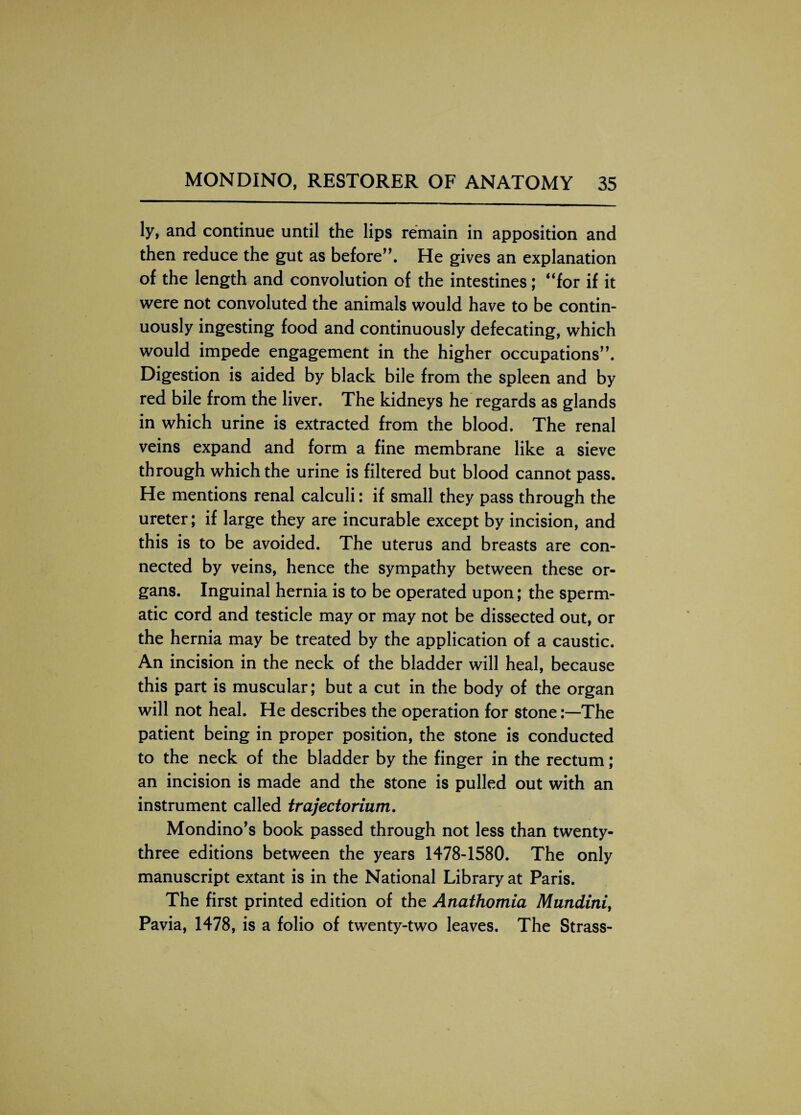 ly, and continue until the lips remain in apposition and then reduce the gut as before”. He gives an explanation of the length and convolution of the intestines; “for if it were not convoluted the animals would have to be contin¬ uously ingesting food and continuously defecating, which would impede engagement in the higher occupations”. Digestion is aided by black bile from the spleen and by red bile from the liver. The kidneys he regards as glands in which urine is extracted from the blood. The renal veins expand and form a fine membrane like a sieve through which the urine is filtered but blood cannot pass. He mentions renal calculi: if small they pass through the ureter; if large they are incurable except by incision, and this is to be avoided. The uterus and breasts are con¬ nected by veins, hence the sympathy between these or¬ gans. Inguinal hernia is to be operated upon; the sperm¬ atic cord and testicle may or may not be dissected out, or the hernia may be treated by the application of a caustic. An incision in the neck of the bladder will heal, because this part is muscular; but a cut in the body of the organ will not heal. He describes the operation for stone:—The patient being in proper position, the stone is conducted to the neck of the bladder by the finger in the rectum; an incision is made and the stone is pulled out with an instrument called trajectorium. Mondino’s book passed through not less than twenty- three editions between the years 1478-1580. The only manuscript extant is in the National Library at Paris. The first printed edition of the Anathomia Mundini, Pavia, 1478, is a folio of twenty-two leaves. The Strass-