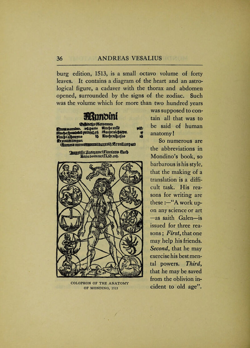 burg edition, 1513, is a small octavo volume of forty leaves. It contains a diagram of the heart and an astro¬ logical figure, a cadaver with the thorax and abdomen opened, surrounded by the signs of the zodiac. Such was the volume which for more than two hundred years was supposed to con¬ tain all that was to be said of human anatomy! So numerous are the abbreviations in Mondino’s book, so barbarous is his style, that the making of a translation is a diffi¬ cult task. His rea¬ sons for writing are these :—“A work up¬ on any science or art —as saith Galen—is issued for three rea¬ sons ; First, that one may help his friends. Second, that he may exercise his best men¬ tal powers. Third, that he may be saved from the oblivion in- COLOPHON OF THE ANATOMY .. .. „ of mondino, 1513 cident to old age . iptf.parf* 9l&cfyccolU vifc tttKtx fta&m ptem&rt mtStealdmit. p flucM&WT*® Uu$«sJil©fo0 t$ Cwrwfnmtpjir.