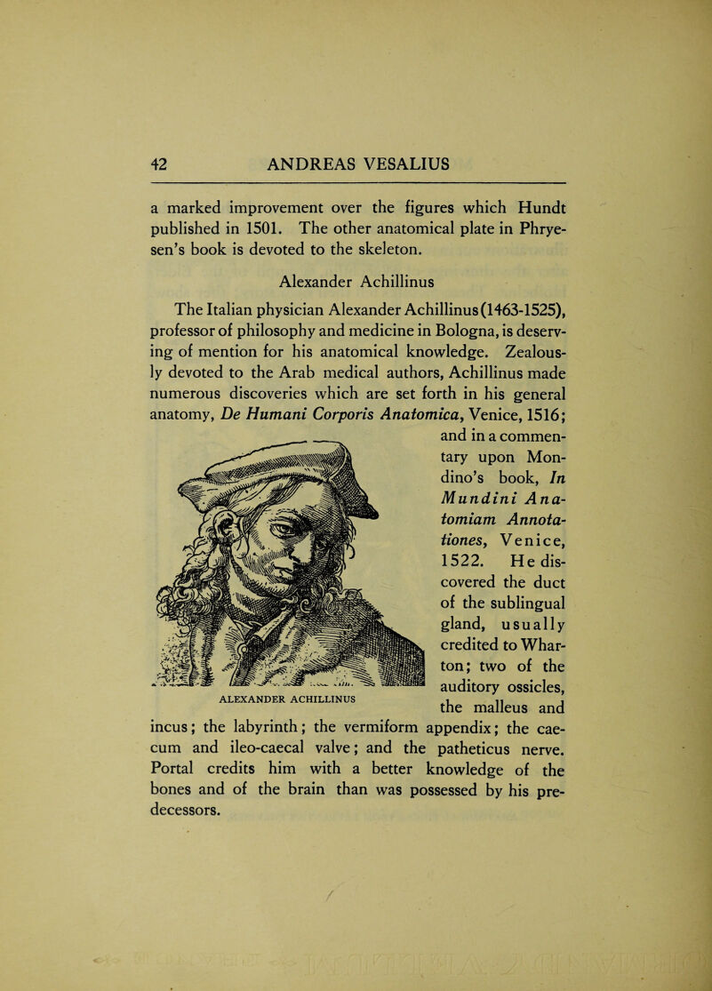 a marked improvement over the figures which Hundt published in 1501. The other anatomical plate in Phrye- sen’s book is devoted to the skeleton. Alexander Achillinus The Italian physician Alexander Achillinus (1463-1525), professor of philosophy and medicine in Bologna, is deserv¬ ing of mention for his anatomical knowledge. Zealous¬ ly devoted to the Arab medical authors, Achillinus made numerous discoveries which are set forth in his general anatomy, De Humani Corporis Anatomica, Venice, 1516; and in a commen¬ tary upon Mon- dino’s book, In Mundini Ana- tomiam Annota¬ tions, Venice, 1522. Redis¬ covered the duct of the sublingual gland, usually credited to Whar¬ ton; two of the auditory ossicles, the malleus and incus; the labyrinth; the vermiform appendix; the cae¬ cum and ileo-caecal valve; and the patheticus nerve. Portal credits him with a better knowledge of the bones and of the brain than was possessed by his pre¬ decessors. ALEXANDER ACHILLINUS