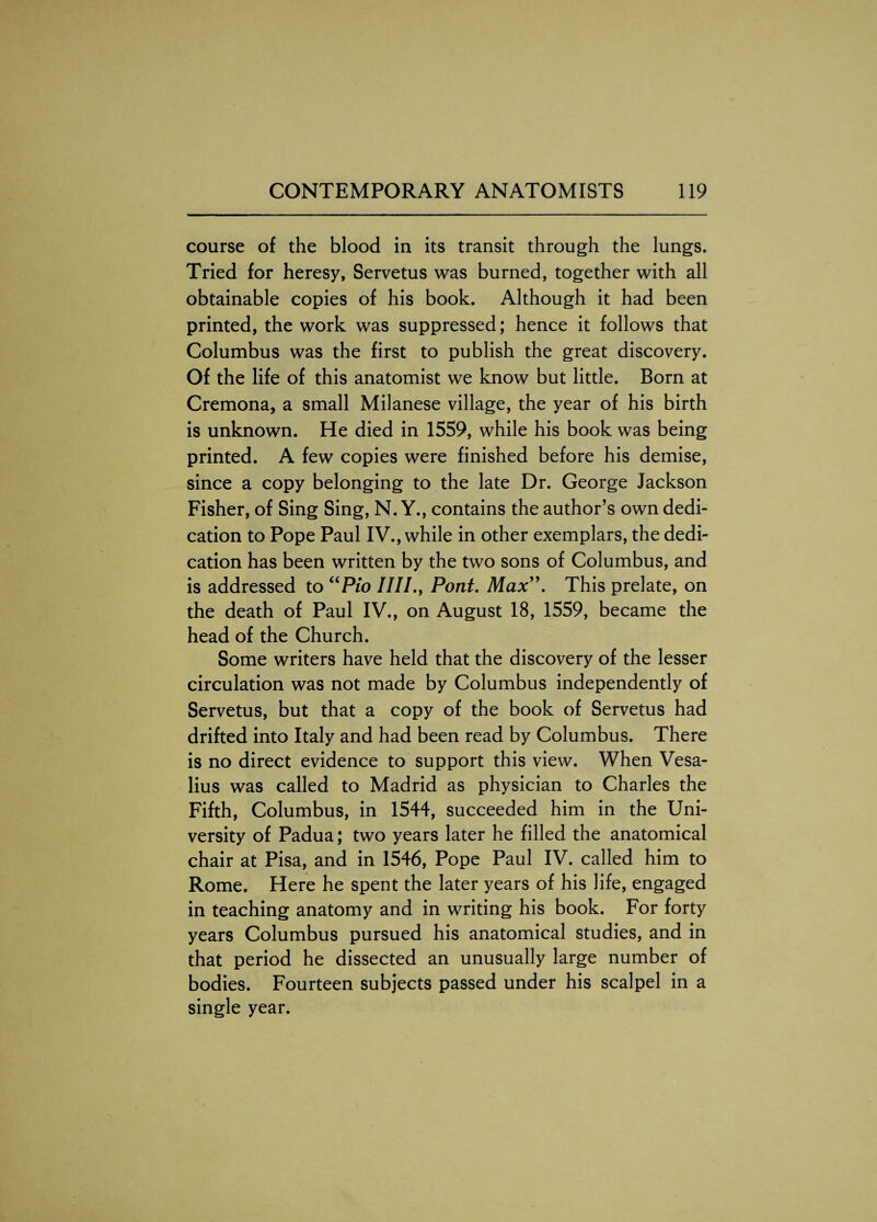 course of the blood in its transit through the lungs. Tried for heresy, Servetus was burned, together with all obtainable copies of his book. Although it had been printed, the work was suppressed; hence it follows that Columbus was the first to publish the great discovery. Of the life of this anatomist we know but little. Born at Cremona, a small Milanese village, the year of his birth is unknown. He died in 1559, while his book was being printed. A few copies were finished before his demise, since a copy belonging to the late Dr. George Jackson Fisher, of Sing Sing, N. Y., contains the author’s own dedi¬ cation to Pope Paul IV., while in other exemplars, the dedi¬ cation has been written by the two sons of Columbus, and is addressed to uPio ////., Pont. Max”. This prelate, on the death of Paul IV., on August 18, 1559, became the head of the Church. Some writers have held that the discovery of the lesser circulation was not made by Columbus independently of Servetus, but that a copy of the book of Servetus had drifted into Italy and had been read by Columbus. There is no direct evidence to support this view. When Vesa- lius was called to Madrid as physician to Charles the Fifth, Columbus, in 1544, succeeded him in the Uni¬ versity of Padua; two years later he filled the anatomical chair at Pisa, and in 1546, Pope Paul IV. called him to Rome. Here he spent the later years of his life, engaged in teaching anatomy and in writing his book. For forty years Columbus pursued his anatomical studies, and in that period he dissected an unusually large number of bodies. Fourteen subjects passed under his scalpel in a single year.