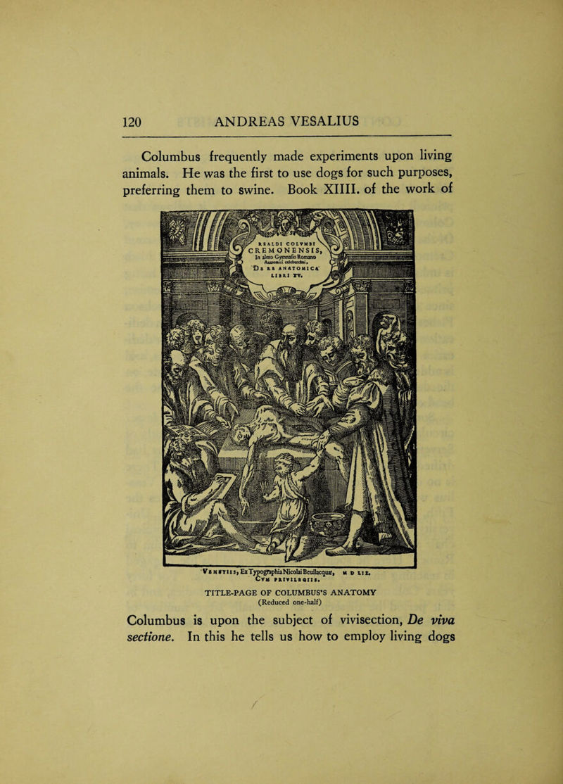 y XSUDI COLVMBT CREMONENSIS In almo Gymnafio Romano Aiuiosuci cdcberrimi, D 8 KB ANATOMIC A' LIBKI XV. Columbus frequently made experiments upon living animals. He was the first to use dogs for such purposes, preferring them to swine. Book XIIII. of the work of ' Ve n xt US) Ex Typography Nicolai Bcuilac<jua?j u p tit. Cvm rxiviisarit. TITLE-PAGE OF COLUMBUS’S ANATOMY (Reduced one-half) Columbus is upon the subject of vivisection, De viva sectione. In this he tells us how to employ living dogs