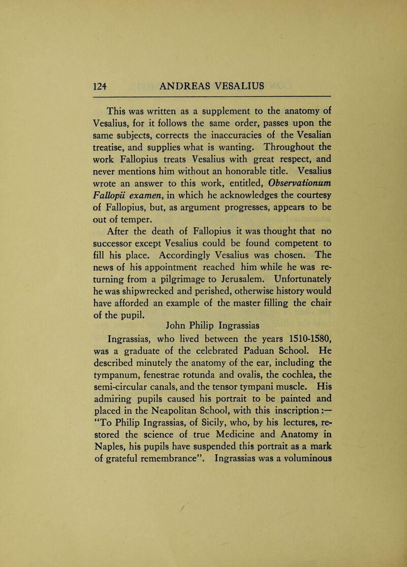 This was written as a supplement to the anatomy of Vesalius, for it follows the same order, passes upon the same subjects, corrects the inaccuracies of the Vesalian treatise, and supplies what is wanting. Throughout the work Fallopius treats Vesalius with great respect, and never mentions him without an honorable title. Vesalius wrote an answer to this work, entitled, Observationum Fallopii examen, in which he acknowledges the courtesy of Fallopius, but, as argument progresses, appears to be out of temper. After the death of Fallopius it was thought that no successor except Vesalius could be found competent to fill his place. Accordingly Vesalius was chosen. The news of his appointment reached him while he was re¬ turning from a pilgrimage to Jerusalem. Unfortunately he was shipwrecked and perished, otherwise history would have afforded an example of the master filling the chair of the pupil. John Philip Ingrassias Ingrassias, who lived between the years 1510-1580, was a graduate of the celebrated Paduan School. He described minutely the anatomy of the ear, including the tympanum, fenestrae rotunda and ovalis, the cochlea, the semi-circular canals, and the tensor tympani muscle. His admiring pupils caused his portrait to be painted and placed in the Neapolitan School, with this inscription “To Philip Ingrassias, of Sicily, who, by his lectures, re¬ stored the science of true Medicine and Anatomy in Naples, his pupils have suspended this portrait as a mark of grateful remembrance”. Ingrassias was a voluminous