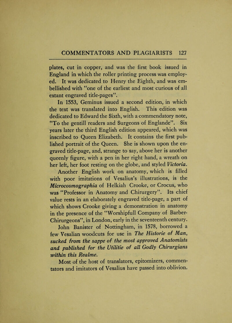 plates, cut in copper, and was the first book issued in England in which the roller printing process was employ¬ ed. It was dedicated to Henry the Eighth, and was em¬ bellished with “one of the earliest and most curious of all extant engraved title-pages”. In 1553, Geminus issued a second edition, in which the text was translated into English. This edition was dedicated to Edward the Sixth, with a commendatory note, “To the gentill readers and Surgeons of Englande”. Six years later the third English edition appeared, which was inscribed to Queen Elizabeth. It contains the first pub¬ lished portrait of the Queen. She is shown upon the en¬ graved title-page, and, strange to say, above her is another queenly figure, with a pen in her right hand, a wreath on her left, her foot resting on the globe, and styled Victoria. Another English work on anatomy, which is filled with poor imitations of Vesalius’s illustrations, is the Microcosmographia of Helkiah Crooke, or Crocus, who was “Professor in Anatomy and Chirurgery”. Its chief value rests in an elaborately engraved title-page, a part of which shows Crooke giving a demonstration in anatomy in the presence of the “Worshipfull Company of Barber- Chirurgeons”, in London, early in the seventeenth century. John Banister of Nottingham, in 1578, borrowed a few Vesalian woodcuts for use in The Historie of Man, sucked from the sappe of the most approved Anatomists and published for the Utilitie of all Godly Chirurgians within this Realme. Most of the host of translators, epitomizers, commen¬ tators and imitators of Vesalius have passed into oblivion.