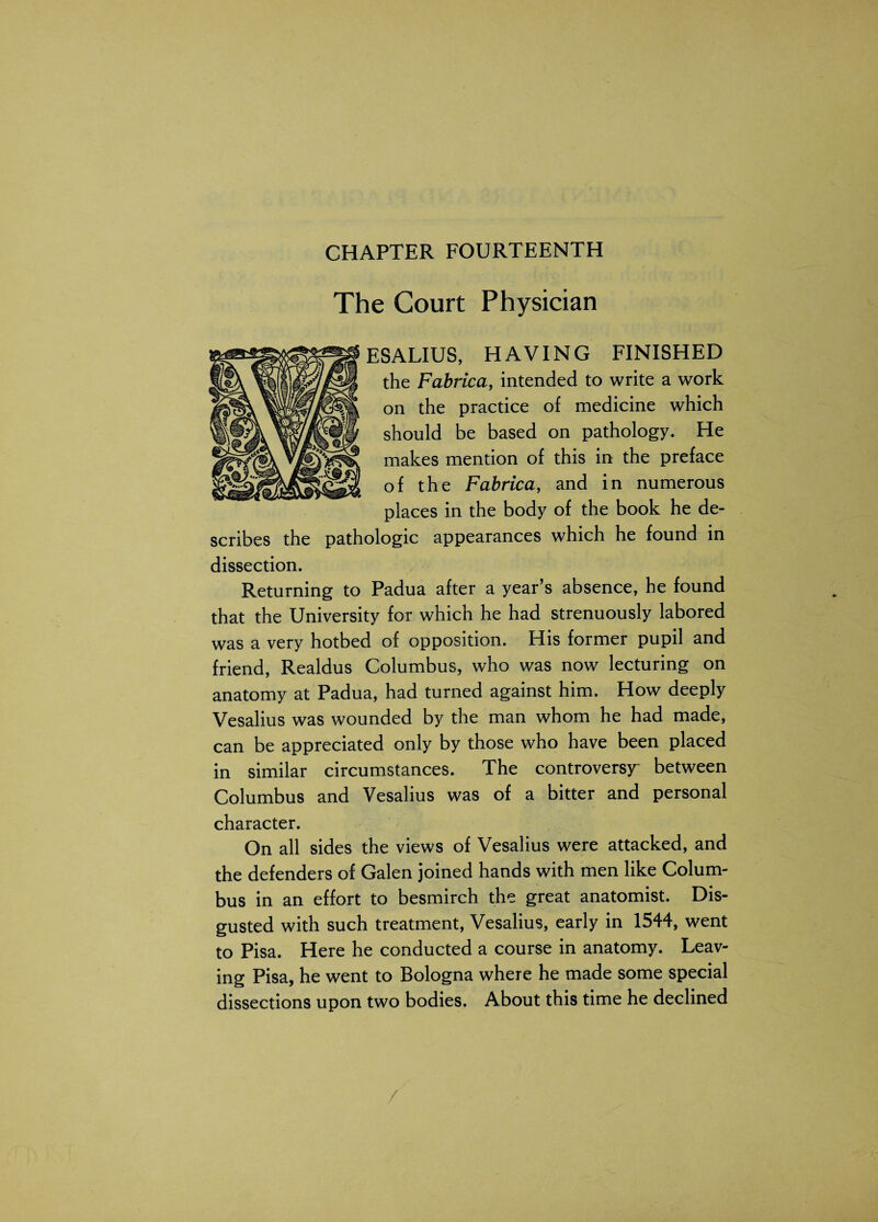 The Court Physician ESALIUS, HAVING FINISHED the Fabrica, intended to write a work on the practice of medicine which should be based on pathology. He makes mention of this in the preface of the Fabrica, and in numerous places in the body of the book he de¬ scribes the pathologic appearances which he found in dissection. Returning to Padua after a year’s absence, he found that the University for which he had strenuously labored was a very hotbed of opposition. His former pupil and friend, Realdus Columbus, who was now lecturing on anatomy at Padua, had turned against him. How deeply Vesalius was wounded by the man whom he had made, can be appreciated only by those who have been placed in similar circumstances. The controversy between Columbus and Vesalius was of a bitter and personal character. On all sides the views of Vesalius were attacked, and the defenders of Galen joined hands with men like Colum¬ bus in an effort to besmirch the great anatomist. Dis¬ gusted with such treatment, Vesalius, early in 1544, went to Pisa. Here he conducted a course in anatomy. Leav¬ ing Pisa, he went to Bologna where he made some special dissections upon two bodies. About this time he declined