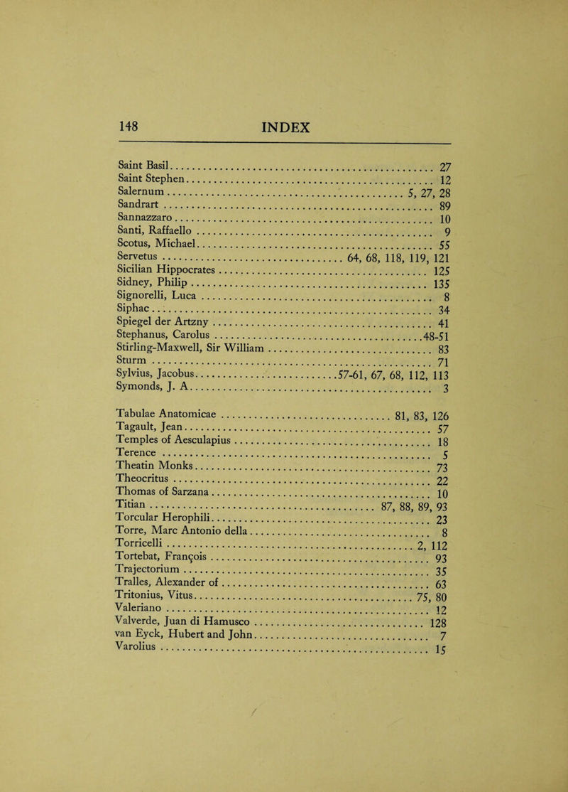 Saint Basil. Saint Stephen. Salernum. Sandrart. Sannazzaro. Santi, Raffaello. Scotus, Michael. Servetus . Sicilian Hippocrates. Sidney, Philip. Signorelli, Luca. Siphac.. Spiegel der Artzny. Stephanus, Carolus. Stirling-Maxwell, Sir William Sturm. Sylvius, Jacobus. Symonds, J. A. . 27 . 12 .5, 27, 28 . 89 . 10 . 9 . 55 . 64, 68, 118, 119, 121 . 125 . 135 . 8 . 34 . 41 .48-51 . 83 . 71 57-61, 67, 68, 112, 113 . 3 Tabulae Anatomicae.81, 83, 126 Tagault, Jean. 57 Temples of Aesculapius. 18 Terence . 5 Theatin Monks. 73 Theocritus. 22 Thomas of Sarzana. 10 T'tian. 87, 88, 89, 93 Torcular Herophili. 23 Torre, Marc Antonio della. 8 Torricelli.2, 112 Tortebat, Francois. 93 Trajectorium. 35 Tralles, Alexander of. 53 Tritonius, Vitus.75} 80 Valeriano. 12 Valverde, Juan di Hamusco. 128 van Eyck, Hubert and John. 7 Varolius. 1 r /