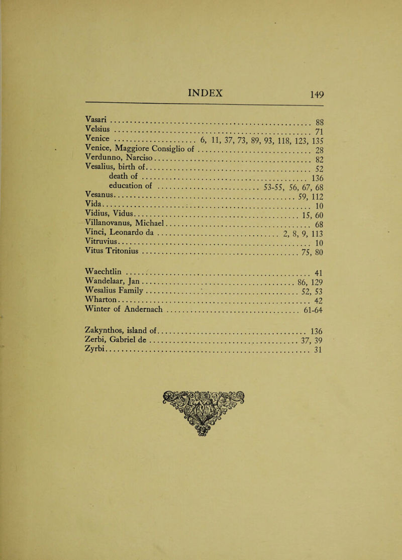 . Vasari... Velsius. Venice . 6, Venice, Maggiore Consiglio of ... Verdunno, Narciso. Vesalius, birth of. death of. education of . Vesanus. Vida. Vidius, Vidus. Villanovanus, Michael. Vinci, Leonardo da. Vitruvius. Vitus Tritonius. . 88 . 71 11, 37, 73, 89, 93, 118, 123, 135 . 28 . 82 . 52 . 136 . 53-55, 56, 67, 68 .59, 112 . 10 .15, 60 . 68 . 2, 8, 9, 113 .. 10 .75, 80 Waechtlin. 41 Wandelaar, Jan. .86, 129 Wesalius Family..52, 53 Wharton. 42 Winter of Andernach. 61-64 Zakynthos, island of Zerbi, Gabriel de .. Zyrbi. .. 136 37, 39 ... 31
