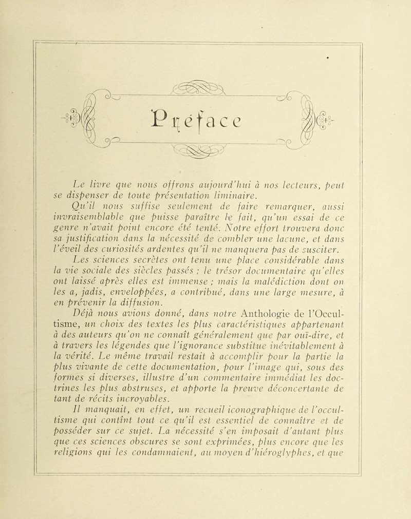 Le livre que nous offrons aujourd’hui à nos lecteurs, peut se dispenser de toute présentation liminaire. Qu'il nous suffise seulement de faire remarquer, aussi invraisemblable que puisse paraître h fait, qu’un essai de ce genre n'avait point encore été tenté. Notre effort trouvera donc sa justification dans la nécessité de combler une lacune, et dans l’éveil des curiosités ardentes qu’il ne manquera pas de susciter. Les sciences secrètes ont tenu une place considérable dans la vie sociale des siècles passés ; le trésor documentaire qu’elles ont laissé après elles est immense ; mais la malédiction dont on les a, jadis, enveloppées, a contribué, dans une large mesure, à en prévenir la diffusion. Déjà nous avions donné, dans notre Anthologie de l'Occul¬ tisme, un choix des textes les plus caractéristiques appartenant à des auteurs qu’on ne connaît généralement que par ouï-dire, et à travers les légendes que l’ignorance substitue inévitablement à la vérité. Le même travail restait à accomplir pour la partie la plus vivante de cette documentation, pour l’image qui, sous des formes si diverses, illustre d’un commentaire immédiat les doc¬ trines les plus abstruses, et apporte la preuve déconcertante de tant de récits incroyables. Il manquait, en effet, un recueil iconographique de l’occul¬ tisme qui contînt tout ce qu’il est essentiel de connaître et de posséder sur ce sujet. La nécessité s’en imposait d’autant plus que ces sciences obscures se sont exprimées, plus encore que les religions qui les condamnaient, au moyen d’hiéroglyphes, et que