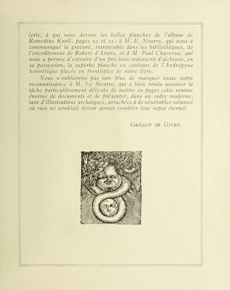 lerie, à qui nous devons les belles planches de Valbum de Rom edi-us Knoll, pages 12 et 22 ; à M. R. Nourry, qui nous a communiqué la gravure, introuvable dans les bibliothèques, de l'envoûtement de Robert d'Artois, et à M. Paul Chacornac qui nous a permis d’extraire d'un précieux manuscrit d’alchimie, en sa possession, la superbe planche en couleurs de V Androgyne hermétique placée en frontispice de notre livre. Nous n’oublierons pas non Plus de marquer toute notre reconnaissance à M. Le Sieutre, qui a bien voulu assumer la tâche particulièrement délicate de mettre en pages cette somme énorme de documents et de présenter, dans un cadre moderne, tant d’illustrations archaïques, arrachées à de vénérables volumes où rien ne semblait devoir jamais troubler leur repos éternel. Grillot de Givry.