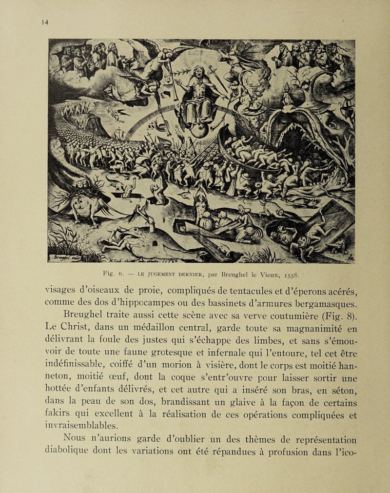 visages d’oiseaux de proie, compliqués de tentacules et d’éperons acérés, comme des dos d’hippocampes ou des bassinets d’armures bergamasques. Breughel traite aussi cette scène avec sa verve coutumière (Fig. 8). Le Christ, dans un médaillon central, garde toute sa magnanimité en délivrant la foule des justes qui s’échappe des limbes, et sans s’émou¬ voir de toute une faune grotesque et infernale qui l’entoure, tel cet être indéfinissable, coiffé d’un morion à visière, dont le corps est moitié han¬ neton, moitié œuf, dont la coque s’entr’ouvre pour laisser sortir une hottée d’enfants délivrés, et cet autre qui a inséré son bras, en séton, dans la peau de son dos, brandissant un glaive à la façon de certains fakirs qui excellent à la réalisation de ces opérations compliquées et invraisemblables. Nous n’aurions garde d’oublier un des thèmes de représentation diabolique dont les variations ont été répandues à profusion dans l’ico-