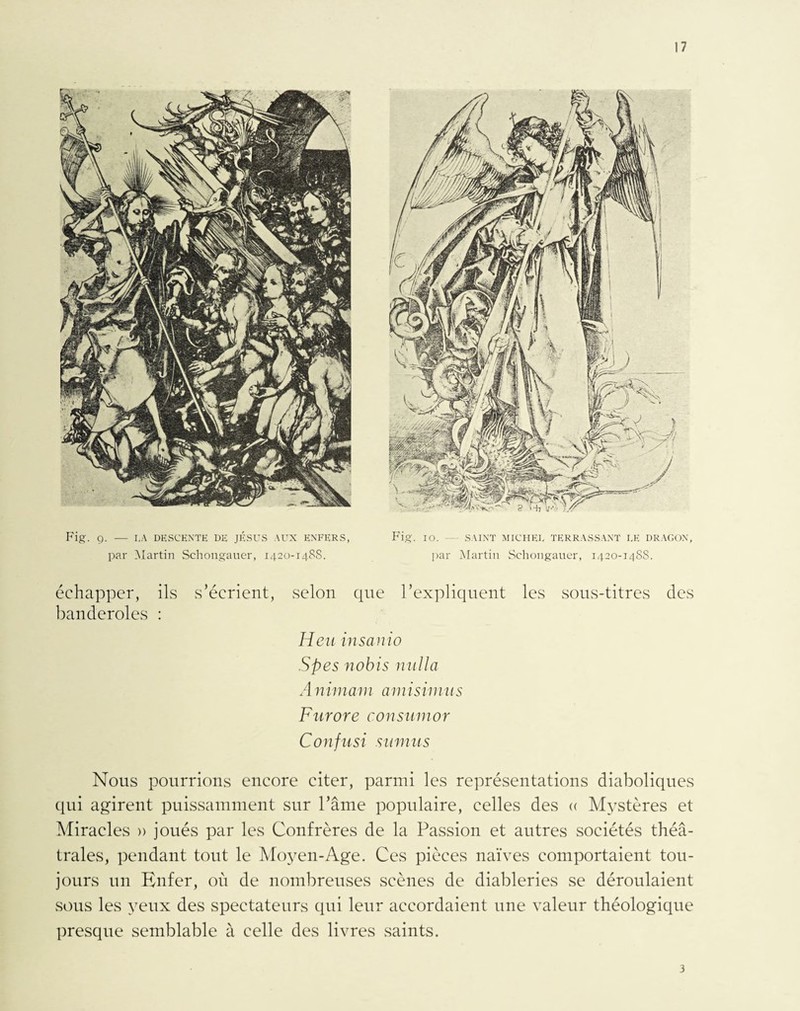 Fig. g. — I,A DESCENTE DE JÉSUS AUX ENFERS, Fig. io. — SAINT MICHEL TERRASSANT LE DRAGON, par Martin Schongauer, 1420-1488. par Martin Schongauer, 1420-14SS. échapper, ils s’écrient, selon que l’expliquent les sous-titres des banderoles : Heu in sa n i0 S p es nobis nul la A nimam amisimus Furore c.onsumor Confusi sumus Nous pourrions encore citer, parmi les représentations diaboliques qui agirent puissamment sur l’âme populaire, celles des « Mystères et Miracles » joués par les Confrères de la Passion et autres sociétés théâ¬ trales, pendant tout le Moyen-Age. Ces pièces naïves comportaient tou¬ jours un Enfer, où de nombreuses scènes de diableries se déroulaient sous les yeux des spectateurs qui leur accordaient une valeur théologique presque semblable à celle des livres saints. 3