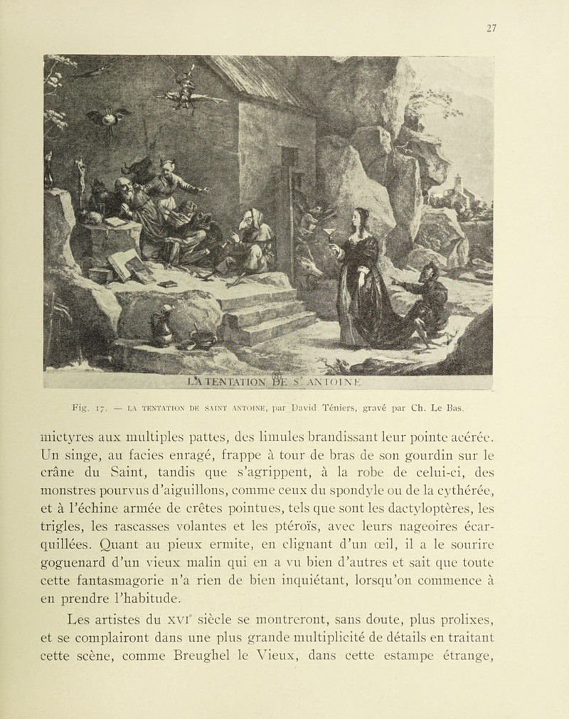 mictyres aux multiples pattes, des limules brandissant leur pointe acérée. Un singe, au faciès enragé, frappe à tour de bras de son gourdin sur le crâne du Saint, tandis que s’agrippent, à la robe de celui-ci, des monstres pourvus d’aiguillons, comme ceux du spondyle ou de la cythérée, et à l’écliine armée de crêtes pointues, tels que sont les dactyloptères, les trigles, les rascasses volantes et les ptéroïs, avec leurs nageoires écar- quillées. Quant au pieux ermite, en clignant d’un œil, il a le sourire goguenard d’un vieux malin qui en a vu bien d’autres et sait que toute cette fantasmagorie n’a rien de bien inquiétant, lorsqu’on commence à en prendre l’habitude. Les artistes du xvic siècle se montreront, sans doute, plus prolixes, et se complairont dans une plus grande multiplicité de détails en traitant cette scène, comme Breughel le Vieux, dans cette estampe étrange,