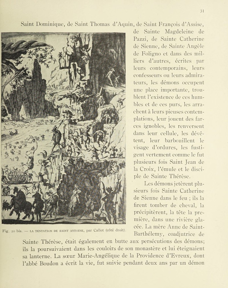 Saint Dominique, (le Saint Thomas d’Aquin, de Saint François d’Assise, de Sainte Magdeleine de Pazzi, de Sainte Catherine de Sienne, de Sainte Angèle de Foligno et dans des mil¬ liers d’autres, écrites par leurs contemporains, leurs confesseurs ou leurs admira¬ teurs, les démons occupent une place importante, trou¬ blent l’existence de ces hum¬ bles et de ces purs, les arra¬ chent à leurs pieuses contem¬ plations, leur jouent des far¬ ces ignobles, les renversent dans leur cellule, les dévê¬ tent, leur barbouillent le visage d’ordures, les fusti¬ gent vertement comme le fut plusieurs fois Saint Jean de la Croix, l’émule et le disci¬ ple de Sainte Thérèse. Les démons jetèrent plu¬ sieurs fois Sainte Catherine de Sienne dans le feu ; ils la firent tomber de cheval, la précipitèrent, la tête la pre¬ mière, dans une rivière gla¬ cée. La mère Anne de Saint- Barthélemy, coadjutrice de Sainte Thérèse, était également en butte aux persécutions des démons; ils la poursuivaient dans les couloirs de son monastère et lui éteignaient sa lanterne. La sœur Marie-Angélique de la Providence d’Evreux, dont l’abbé Boudon a écrit la vie, fut suivie pendant deux ans par un démon