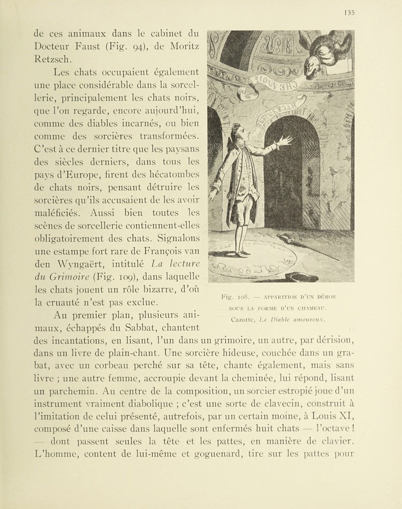 de ces animaux dans le cabinet du Docteur Faust (Fig. 94), de Moritz Retzsch. Les chats occupaient également une place considérable dans la sorcel¬ lerie, principalement les chats noirs, que Ton regarde, encore aujourd’hui, comme des diables incarnés, ou bien comme des sorcières transformées. C’est à ce dernier titre que les paysans des siècles derniers, dans tous les pays d’Europe, firent des hécatombes de chats noirs, pensant détruire les sorcières qu’ils accusaient de les avoir maléficiés. Aussi bien toutes les scènes de sorcellerie contiennent-elles obligatoirement des chats. Signalons une estampe fort rare de François van den Wyngaërt, intitulé La lecture du Grimoire (Fig. 109), dans laquelle les chats jouent un rôle bizarre, d’où la cruauté n’est pas exclue. Au premier plan, plusieurs ani¬ maux, échappés du Sabbat, chantent des incantations, en lisant, l’un dans un grimoire, un autre, par dérision, dans un livre de plain-chant. Une sorcière hideuse, couchée dans un gra¬ bat, avec un corbeau perché sur sa tête, chante également, mais sans livre ; une autre femme, accroupie devant la cheminée, lui répond, lisant un parchemin. Au centre de la composition, un sorcier estropié joue d’un instrument vraiment diabolique ; c’est une .sorte de clavecin, construit à l’imitation de celui présenté, autrefois, par un certain moine, à Louis XT, composé d’une caisse dans laquelle sont enfermés huit chats — l’octave ! dont passent seules la tête et les pattes, en manière de clavier. L’homme, content de lui-même et goguenard, tire sur les pattes pour Fig. 108. — APPARITION D’UN DEMON SOUS DA FORME D’UN CHAMEAU. Gazette, Le Diable amoureux.
