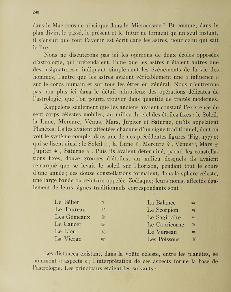 dans le Macrocosme ainsi que dans le Microcosme ? Et comme, dans le plan divin, le passé, le présent et le futur ne forment qu’un seul instant, il s’ensuit que tout l’avenir est écrit dans les astres, pour celui qui sait le lire. Nous ne discuterons pas ici les opinions de deux écoles opposées d’astrologie, qui prétendaient, l’une que les astres n’étaient autres que des « signatures » indiquant simplement les événements de la vie des hommes, l’autre que les astres avaient véritablement une « influence » sur le corps humain et sur tous les êtres en général. Nous n’entrerons pas non plus ici dans le détail minutieux des opérations délicates de l’astrologie, que l’on pourra trouver dans quantité de traités modernes. Rappelons seulement que les anciens avaient constaté l’existence de sept corps célestes mobiles, au milieu du ciel des étoiles fixes : le Soleil, la Lune, Mercure, Vénus, Mars, Jupiter et Saturne, qu’ils appelaient Planètes. Ils les avaient affectées chacune d’un signe traditionnel, dont on voit le système complet dans une de nos précédentes figures (Fig. 177) et qui se lisent ainsi : le Soleil o , la Lune l, Mercure Ç , Vénus Ç, Mars cf Jupiter % , Saturne h . Puis ils avaient déterminé, parmi les constella¬ tions fixes, douze groupes d’étoiles, au milieu desquels ils avaient remarqué que se levait le soleil sur l’horizon, pendant tout le cours d’une année ; ces douze constellations formaient, dans la sphère céleste, une large bande ou ceinture appelée Zodiaque; leurs noms, affectés éga¬ lement de leurs signes traditionnels correspondants sont : Le Bélier T Le Taureau y Les Gémeaux Sfr Le Cancer €5 Le Lion La Vierge P La Balance — Le Scorpion «1 Le Sagittaire Le Capricorne * Le Verseau — Les Poissons X Les distances existant, dans la voûte céleste, entre les planètes, se nomment « aspects » ; l’interprétation de ces aspects forme la base de l’astrologie. Les principaux étaient les suivants :