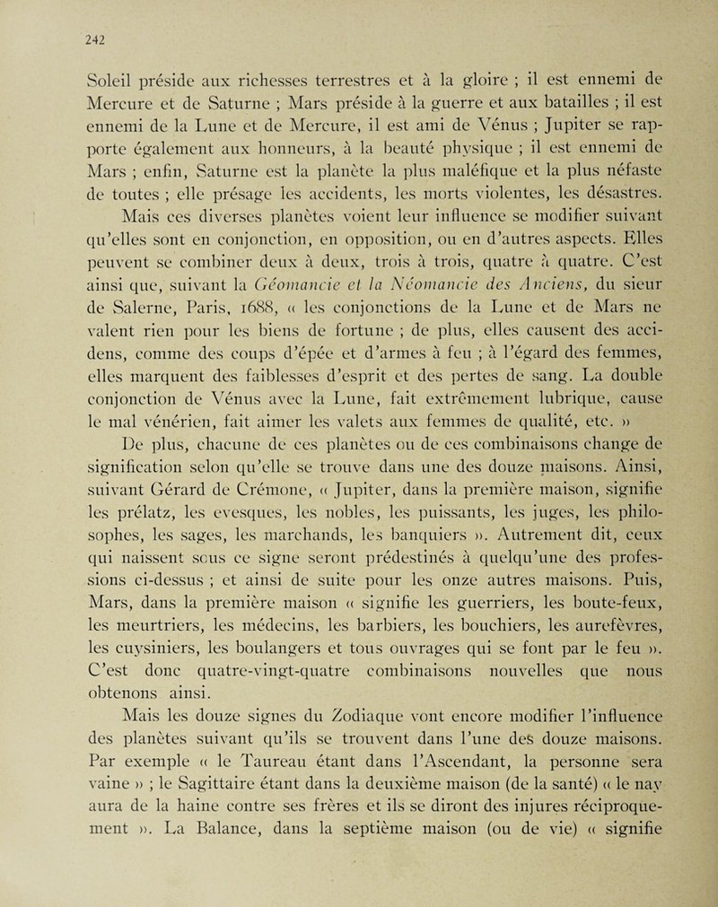 Soleil préside aux richesses terrestres et à la gloire ; il est ennemi de Mercure et de Saturne ; Mars préside à la guerre et aux batailles ; il est ennemi de la Lune et de Mercure, il est ami de Vénus ; Jupiter se rap¬ porte également aux honneurs, à la beauté physique ; il est ennemi de Mars ; enfin, Saturne est la planète la plus maléfique et la plus néfaste de toutes ; elle présage les accidents, les morts violentes, les désastres. Mais ces diverses planètes voient leur influence se modifier suivant qu’elles sont en conjonction, en opposition, ou en d’autres aspects. Elles peuvent se combiner deux à deux, trois à trois, quatre à quatre. C’est ainsi que, suivant la Géomancie et la Ncomancie des Anciens, du sieur de Salerne, Paris, 1688, « les conjonctions de la Lune et de Mars ne valent rien pour les biens de fortune ; de plus, elles causent des acci- dens, comme des coups d’épée et d’armes à feu ; à l’égard des femmes, elles marquent des faiblesses d’esprit et des pertes de sang. La double conjonction de Vénus avec la Lune, fait extrêmement lubrique, cause le mal vénérien, fait aimer les valets aux femmes de qualité, etc. » De plus, chacune de ces planètes ou de ces combinaisons change de signification selon qu’elle se trouve dans une des douze maisons. Ainsi, suivant Gérard de Crémone, « Jupiter, dans la première maison, signifie les prélatz, les evesques, les nobles, les puissants, les juges, les philo¬ sophes, les sages, les marchands, les banquiers ». Autrement dit, ceux qui naissent sous ce signe seront prédestinés à quelqu’une des profes¬ sions ci-dessus ; et ainsi de suite pour les onze autres maisons. Puis, Mars, dans la première maison « signifie les guerriers, les boute-feux, les meurtriers, les médecins, les barbiers, les bouehiers, les aurefèvres, les euysiniers, les boulangers et tous ouvrages qui se font par le feu ». C’est donc quatre-vingt-quatre combinaisons nouvelles que nous obtenons ainsi. Mais les douze signes du Zodiaque vont encore modifier l’influence des planètes suivant qu’ils se trouvent dans l’une des douze maisons. Par exemple « le Taureau étant dans l’Ascendant, la personne sera vaine » ; le Sagittaire étant dans la deuxième maison (de la santé) a le nay aura de la haine contre ses frères et ils se diront des injures réciproque¬ ment ». La Balance, dans la septième maison (ou de vie) « signifie