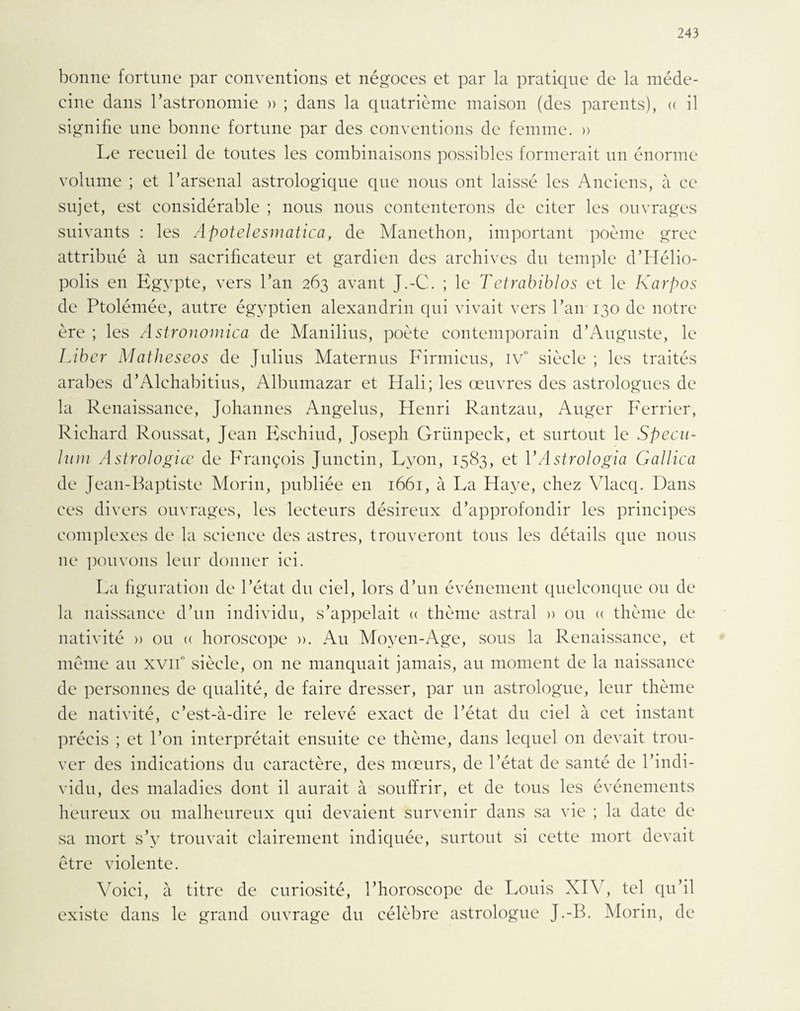 bonne fortune par conventions et négoces et par la pratique de la méde¬ cine dans l’astronomie » ; dans la quatrième maison (des parents), « il signifie une bonne fortune par des conventions de femme. » Le recueil de toutes les combinaisons possibles formerait un énorme volume ; et l’arsenal astrologique que nous ont laissé les Anciens, à ce sujet, est considérable ; nous nous contenterons de citer les ouvrages suivants : les Apotelesmatica, de Manethon, important poème grec attribué à un sacrificateur et gardien des archives du temple d’Hélio- polis en Egypte, vers l’an 263 avant J.-C. ; le Tetrabiblos et le Karpos de Ptolémée, autre égyptien alexandrin qui vivait vers l’an 130 de notre ère ; les Astronomica de Manilius, poète contemporain d’Auguste, le Liber Matheseos de Julius Maternus Firmieus, IVe siècle ; les traités arabes d’Alchabitius, Albumazar et Hali; les œuvres des astrologues de la Renaissance, Johannes Angélus, Henri Rantzau, Auger Ferrier, Richard Roussat, Jean Eschiud, Joseph Grünpeck, et surtout le Spécu¬ lum Astrologiœ de François Junetin, Lyon, 1583, et YAstrologia Gallica de Jean-Baptiste Morin, publiée en 1661, à La Haye, chez Vlacq. Dans ces divers ouvrages, les lecteurs désireux d’approfondir les principes complexes de la science des astres, trouveront tous les détails que nous 11e pouvons leur donner ici. La figuration de l’état du ciel, lors d’un événement quelconque ou de la naissance d’un individu, s’appelait a thème astral » ou « thème de nativité » ou « horoscope ». Au Moyen-Age, sous la Renaissance, et meme au xvifi siècle, on ne manquait jamais, au moment de la naissance de personnes de qualité, de faire dresser, par un astrologue, leur thème de nativité, c’est-à-dire le relevé exact de l’état du ciel à cet instant précis ; et l’on interprétait ensuite ce thème, dans lequel 011 devait trou¬ ver des indications du caractère, des mœurs, de l’état de santé de l’indi¬ vidu, des maladies dont il aurait à souffrir, et de tous les événements heureux ou malheureux qui devaient survenir dans sa vie ; la date de sa mort s’v trouvait clairement indiquée, surtout si cette mort devait être violente. Voici, à titre de curiosité, l’horoscope de Louis XIY, tel qu’il existe dans le grand ouvrage du célèbre astrologue J.-B. Morin, de