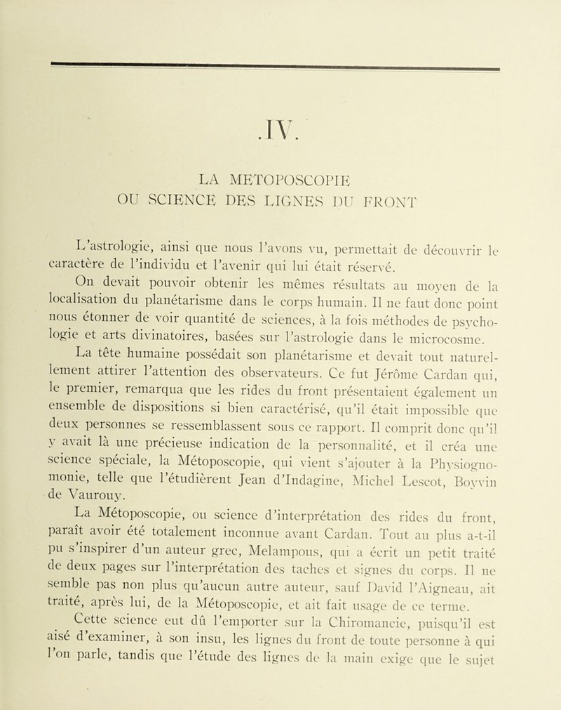 .IV. LA MRTOPOSCOPIE OU SCIENCE DES LIGNES I)U FRONT L astrologie, ainsi que nous Pavons vu, permettait de découvrir le caractère de Pindividu et l’avenir qui lui était réservé. On devait pouvoir obtenir les mêmes résultats au moyen de la localisation du planétarisme dans le corps humain. Il ne faut donc point nous etonner de voir quantité de sciences, à la fois méthodes de psycho¬ logie et arts divinatoires, basées sur l’astrologie dans le microcosme. La tete humaine possédait son planetarisme et devait tout naturel¬ lement attirer l’attention des observateurs. Ce fut Jérôme Cardan qui, le premier, remarqua que les rides du front présentaient également un ensemble de dispositions si bien caractérisé, qu’il était impossible que deux personnes se ressemblassent sous ce rapport. Il comprit donc qu’il y avait là une précieuse indication de la personnalité, et il créa une science spéciale, la Métoposcopie, qui vient s’ajouter à la Physiogno¬ monie, telle que l’étudièrent Jean d’Indagine, Michel Lescot, Boy vin de Vaurouy. La Métoposcopie, ou science d’interprétation des rides du front, paraît avoir été totalement inconnue avant Cardan. Tout au plus a-t-il Pu inspirer d un auteur grec, Melampous, qui a écrit un petit traité de deux pages sur 1 interprétation des taches et signes du corps. Il 11e semble pas non plus qu’aucun autre auteur, sauf David l’Aigneau, ait traité, après lui, de la Métoposcopie, et ait fait usage de ce terme. Cette science eut dû l’emporter sur la Chiromancie, puisqu’il est aise d examiner, a son insu, les lignes du front de toute personne à qui 1 on parle, tandis que 1 etude des lignes de la main exige que le sujet